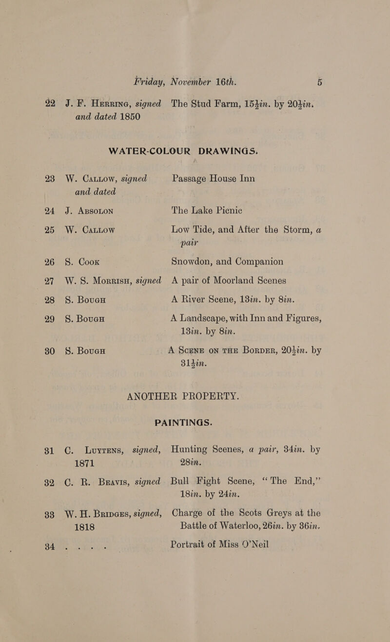 92 24 25 26 Ai — 28 29 30 31 32 33 phan HERRING, signed and dated 1850 The Stud Farm, 154in. by 204in. W. Catiow, signed and dated J. ABSOLON W. CaLLow S. Coox W. 8S. Morrisu, signed S. BoueH S. BouaH S. Bover Passage House Inn The Lake Picnic Low Tide, and After the Storm, a paw Snowdon, and Companion A pair of Moorland Scenes A River Scene, 13in. by 82. A Landscape, with Inn and Figures, 13im. by 8in. A ScENE on THE Borper, 20}in. by olden. : CG. lLuyrens, signed, 1871 C. R. Buavis, signed 1818 Hunting Scenes, a pair, 34in. by 28in. Bull Fight Scene, “‘ The End,”’’ 181. by 24tn. Charge of the Scots Greys at the Battle of Waterloo, 26%. by 36in. Portrait of Miss 0’Neil