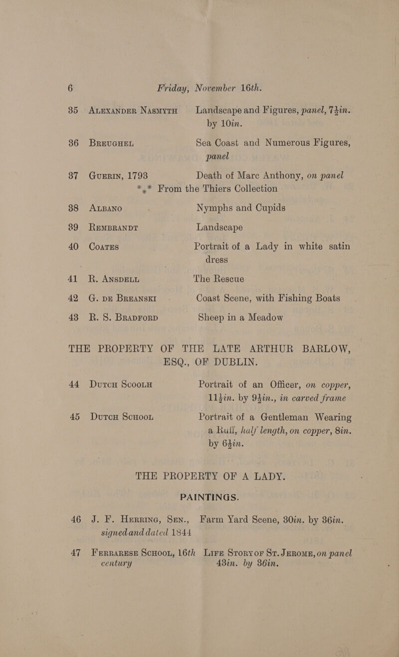 85 AuExanpeR NasmytH ~- Landscape and Figures, panel, 74. by 10zn. 386 BREUGHEL Sea Coast and Numerous Figures, panel 37 GuERIN, 1793 Death of Mare Anthony, on panel * * From the Thiers Collection 38 ALBANO Nymphs and Cupids 89 REMBRANDT Landscape 40 CoarTEs Portrait of a Lady in white satin | dress 41 R. ANSDELL The Rescue 42 G. DE BREANSKI Coast Scene, with Fishing Boats 43 RK. 8. Braprorp Sheep in a Meadow THE PROPERTY OF THE LATE ARTHUR BARLOW, ESQ., OF DUBLIN. 44 DutcH ScootH Portrait of an Officer, on copper, 113i. by 94in., in carved frame 45 Dutcou Scuoou Portrait of a Gentleman Wearing a Kuil, half length, on copper, 8in. by 640. THE PROPERTY OF A LADY. PAINTINGS. 46 J. F. Hurrine, Sen., Farm Yard Scene, 30in. by 36in. signedand dated 1844 47 Ferrarese Scnoon, 16th Lirz Sroryor St. JeRomE, on panel century 43in. by 36in.