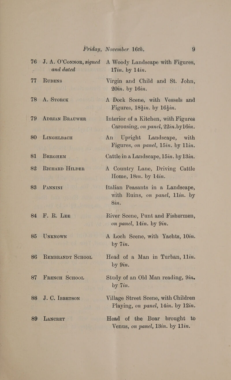 77 78 79 80 81 82 83 84 85 86 87 88 89 and dated RuBENS A. Storck ADRIAN BRAUWER LINGELBACH BERGHEM Ricuarp HiLpER PANNINI PF. R. Lee REMBRANDT ScHOOL Frenco ScHoonu J. C. IpBerson LANCRET 17m. by 142n. Virgin and Child and St. John, 20iun. by 16in. A Dock Scene, with Vessels and Figures, 184i. by 164zn. Interior of a Kitchen, with Figures Carousing, on panel, 22in.by16in. An Upright Landscape, with Figures, on panel, 15in. by 11in. Cattle in a Landscape, 15in. by 18in. A Country Lane, Driving Cattle Home, 18in. by 14in. Italian Peasants in a Landscape, with Ruins, on panel, 1lin. by Sin. River Scene, Punt and Fishermen, on panel, 14in. by Qin. A Loch Scene, with Yachts, 10. by Tin. Head of a Man in Turban, 1lin. by 92n. Study of an Old Man reading, 91m. by Tin. Village Street Scene, with Children Playing, on panel, 14in. by 121m. Head of the Boar brought to Venus, on panel, 13in. by 11in.