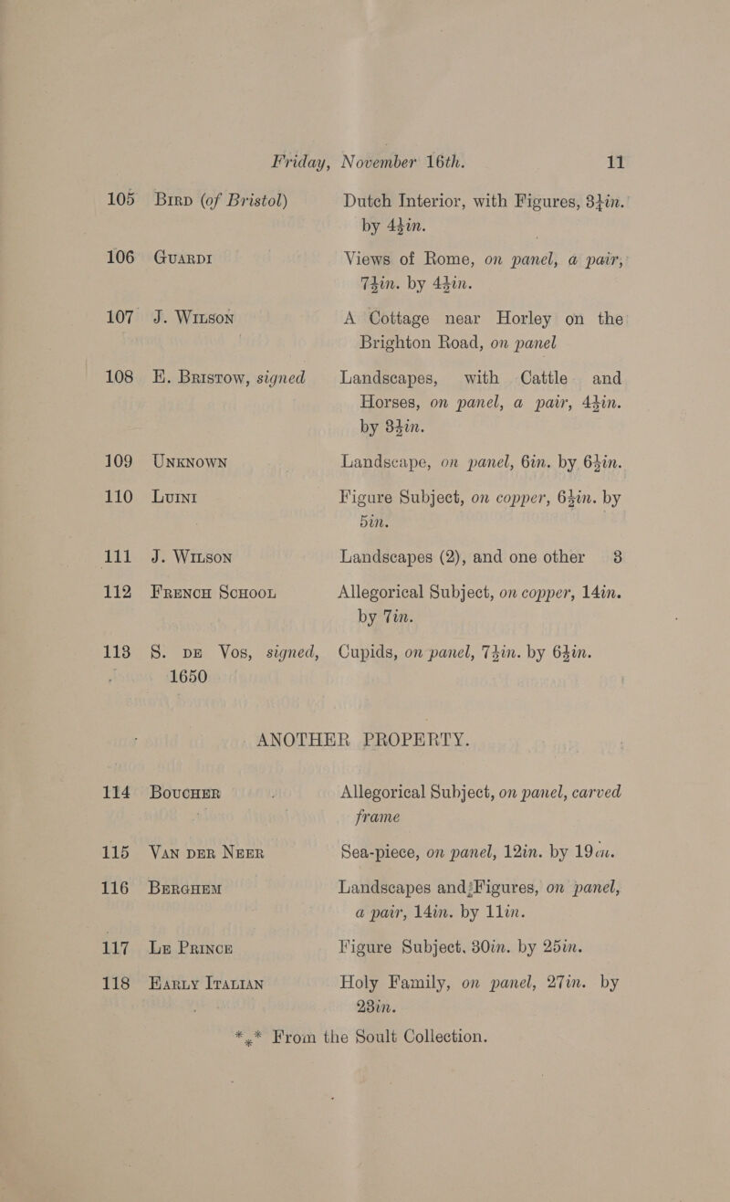 105 106 108 109 110 cut 112 113 114 115 116 117 118 Brrp (of Bristol) GUARDI J. WILson ) EK. Bristow, signed UNKNOWN Luni J. WILSON FrRencH ScHoon S. DE Vos, szgned, 1650 Dutch Interior, with Figures, 32in.' by 440n. Views of Rome, on panel, a pair,’ T4in. by 440n. A Cottage near Horley on the Brighton Road, on panel Landscapes, with Cattle and Horses, on panel, a pair, 44in. by 842. Landscape, on panel, 6in. by, 64in. Figure Subject, on copper, 631m. by Landscapes (2), and one other 38 Allegorical Subject, on copper, 14in. by Tin. Cupids, on panel, T4in. by 64in. BoucHER VAN DER NEER BERGHEM Le PRINCE EHaryuy I[Tauian Allegorical Subject, on panel, carved frame Sea-piece, on panel, 12in. by 19. Landscapes and!Figures, on panel, a pair, 14in. by 1lin. Figure Subject, 830i. by 25i. Holy Family, on panel, 27in. by 230.