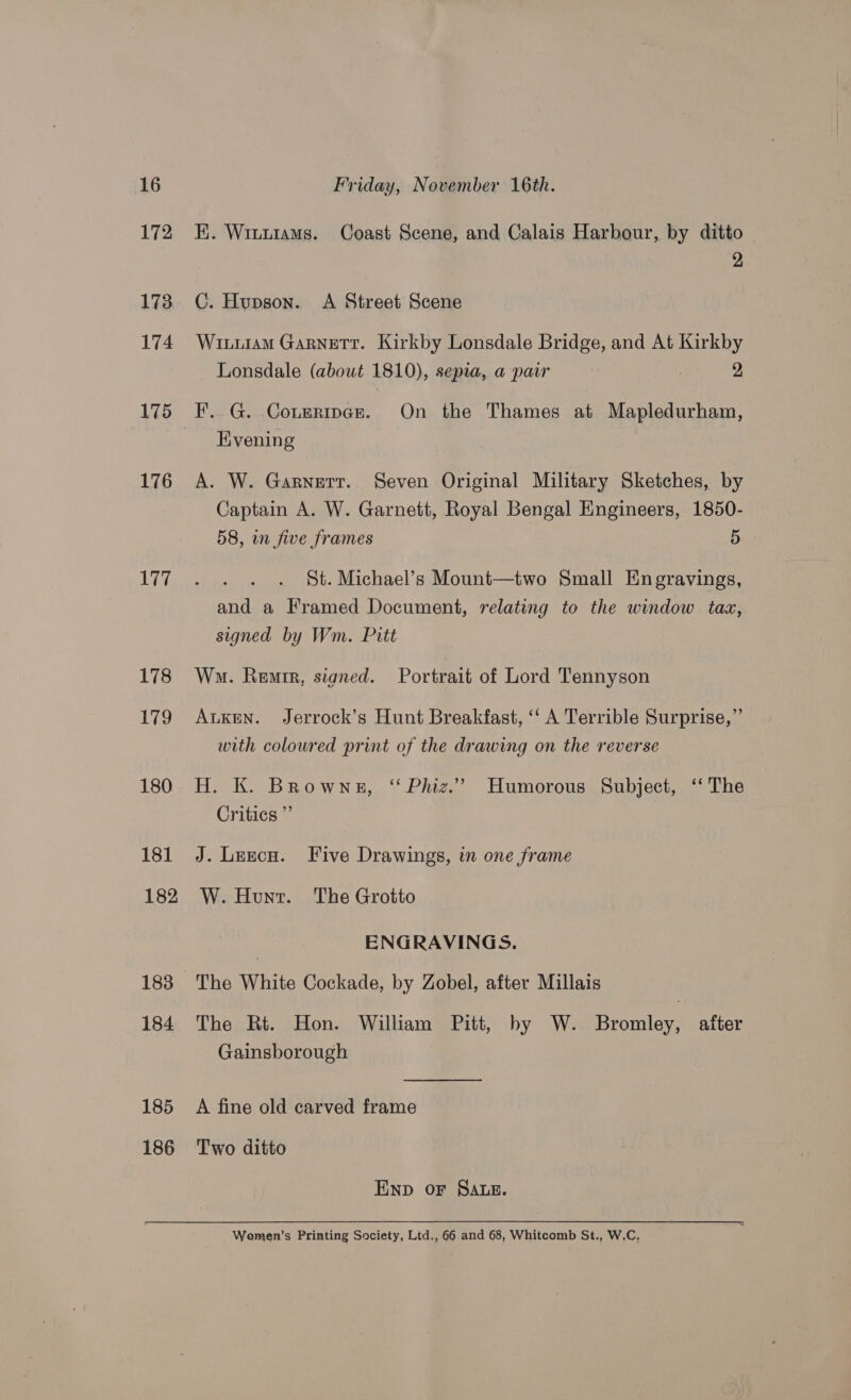 172 173 174 175 176 177 178 179 180 181 182 183 184 185 186 Hi. Witutams. Coast Scene, and Calais Harbour, by ditto 2 C. Hupson. A Street Scene Wituram Garnett. Kirkby Lonsdale Bridge, and At Kirkby Lonsdale (about 1810), sepia, a pair | 2 F..G. Coueripcr. On the Thames at Mapledurham, Kvening A. W. Garnett. Seven Original Military Sketches, by Captain A. W. Garnett, Royal Bengal Engineers, 1850- 58, in five frames 5 St. Michael’s Mount—two Small Engravings, and a Framed Document, relating to the window tax, signed by Wm. Pitt Wo. Remrr, signed. Portrait of Lord Tennyson AuKEeN. Jerrock’s Hunt Breakfast, ‘‘ A Terrible Surprise,” with coloured print of the drawing on the reverse H. K. Browns, ‘ Phiz.” Humorous Subject, ‘ The Critics” J. Lezcu. Five Drawings, in one frame W. Hunt. The Grotto ENGRAVINGS. The Rt. Hon. William Pitt, by W. Bromley, after Gainsborough A fine old carved frame Two ditto END OF SALE. Women’s Printing Society, Ltd., 66 and 68, Whitcomb St., W.C,