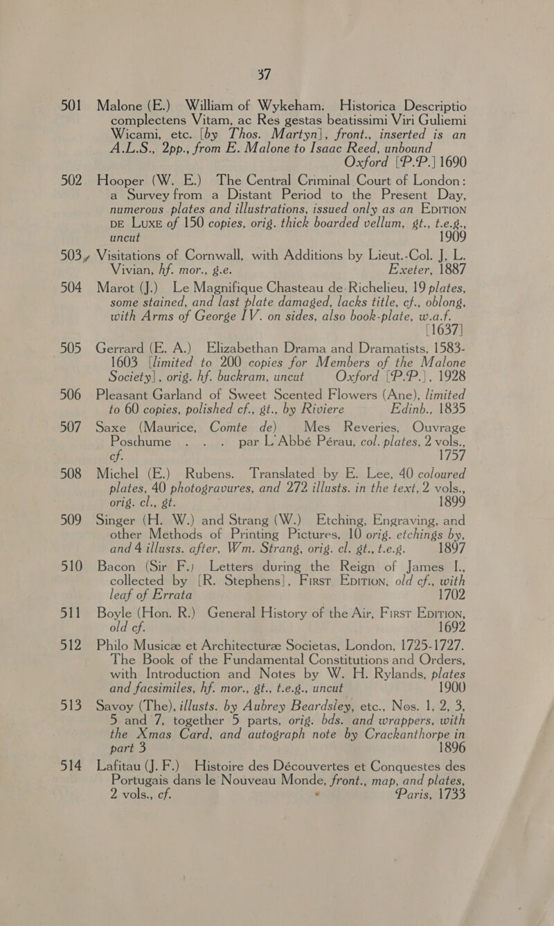 501 Malone (E.) William of Wykeham. Historica Descriptio complectens Vitam, ac Res gestas beatissimi Viri Guliemi Wicami, etc. [by Thos. Martyn}, front., inserted is an A.L.S., 2pp., from E. Malone to Isaac Reed, unbound Oxford |[P.P.] 1690 502 Hooper (W. E.) The Central Criminal Court of London: a Survey from a Distant Period to the Present Day, numerous plates and illustrations, issued only as an EDITION DE Luxe of 150 copies, orig. thick boarded vellum, 8t., Fae uncut 503, Visitations of Cornwall, with Additions by Lieut.-Col. J, L. Vivian, Af. mor., g.e. Exeter, 1887 504 Marot (J.) Le Magnifique Chasteau de Richelieu, 19 plates, some stained, and last plate damaged, lacks title, cf., oblong, with Arms of George IV. on sides, also book-plate, w.a.f. [1637] 505 Gerrard (E. A.) Elizabethan Drama and Dramatists, 1583- 1603 [limited to 200 copies for Members of the Malone Society], orig. hf. buckram, uncut Oxford {P.P.|, 1928 506 Pleasant Garland of Sweet Scented Flowers (Ane), limited to 60 copies, polished cf., st., by Riviere Fdinb., 1835 507 Saxe (Maurice, Comte de) Mes Reveries, Ouvrage Posthume . . . par L’ Abbé Pérau, col. plates, 2 vols., cf VeM 508 Michel (E.) Rubens. Translated by E. Lee, 40 coloured plates, 40 photogravures, and 272 illusts. in the text, 2 vols., orig. cl., gt. 1899 509 Singer (H. W.) and Strang (W.) Etching, Engraving, and other Methods of Printing Pictures, 10 orig. etchings by, and 4 illusts. after, Wm. Strang, orig. cl. gt., t.e.g. 1897 510 Bacon (Sir F.) Letters during the Reign of James I., collected by [R. Stephens], Firsr Epition, old cf., with leaf of Errata 1702 511 Boyle (Hon. R.) General History of the Air, First Eprnion, old cf. 1692 512 Philo Musicze et Architectureze Societas, London, 1725-1727. The Book of the Fundamental Constitutions and Orders, with Introduction and Notes by W. H. Rylands, plates and facsimiles, hf. mor., st., t.e.8., uncut 190 513. Savoy (The), illusts. by Aubrey Beardsley, etc., Nos. 1, 2, 3, 5 and 7, together 5 parts, orig. bds. and wrappers, with the Xmas Card, and autograph note by Crackanthorpe in part 3 1896 5 — Lafitau (J. F.) Histoire des Découvertes et Conquestes des Portugais dans le Nouveau Monde, front., map, and plates, 2 vols., cf. - Paris, 1733