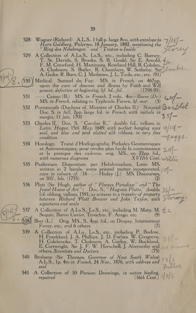 528 Wagner (Richard) A.L.S., I full p. large 8vo, with envelope to 7//57 — Flarn Goldberg, Palermo, 18 January, 1882, mentioning the tS Ring des Nibebrugen” and “ Tristan-u-Isolde” Ps Loli P oat 529 A Collection of A.Ls.S., Ls.S., etc., including C. Burney, Tt: Davids,: 5. Brooks, SE BAGS uld, Sir E. Arnold, 4,. RaMOCrdwfotd, H. Martineau). Rowland. Hill’ R. Cobden; 207 -p.., A. Chalmers, S. Butler, R. Chambers, W. Sotheby, Sir(? PAGAN A. Geike, R. Burn, C. }. Mathews, It L. Toole, etc., etc. 91)” BP edieate SariichtdurPayse MS. in iPrehch bons 467 pp. upon the cure of disease and illness by Faith and Will  power, defective at beginning, hf. bd., fol. [1798-99 | 531 —— Caisso (B.) MS. in French, 2 vols., 4to—Barre ar ) gef— MS. in French, relating to Typhoide Riewe hf. mor, Say Portsmouth (Duchess of, Mistress of Charles II.) at Ley a bhth Doc. S. in fall, 2pp. Hike fol. in French, with initials in. | margin, \1 juin, 170 6 Yo 533 Charles II. Doc. S. “Carolus R.,” double fol., vellum, in Latin, Hague, 15th May, 1649, with perfect hanging wax {ji ~ so. Pep lie and pink plaited silk ribbons, in very fine - condition ms . &amp; es 534 Horology. Traité.d’ Horlogiografie, Preludes Geometriques er Astronomiques, pour rendre plus facile la connoissance 2 O1~ et la pratique des cadrans, orig. MS., on 22pp. fol., with numerous diagrams XVIth Cent. wih fy, 535 Psaltertum Dispositum per Hebdomadam, Latin MS. written in 2 hands, some printed matter incorporated, | caps. in colours, cf. |16—]—Hinley (J.) MS. Discourses, | on 30Il., bds. (1755) (2) 536 Platt (Sir Hugh, author of “ Floraes Paradise” and “ The Jewel House of Art’) Doc. S., ‘“ Hugonis Platte,’ double Sinf ~ fol. oblong, vellum, 1591, us witness to a transfer of property 4... between Richard Platt Brewer and John Taylor, with »°*’”Z’ signatures and seals gf “4 537 A Collection of A.Ls.S., Ls.S., etc., including M. Maty, ie = ie Sequin, Baron Cuvier, Tipackin, F. Arago, etc. Ue gy Bret (L.) Orig. MSio. App. fol., on Dropsy, he saan F ever, /ctey, and 6 others 539 A Collection of A.Ls., Ls.S., etc., including P. Barlow, H. Frankland, J. A. Phillips, J. D. Forbes, W. Congreve, H. Colebrooke, T. Chalmers, A. Cayley, W. Buckland, E. Cartwright, Sir J. F. W. Herschell, J. Abernethy and | others, Scientists and Doctors (75) 540 Brisbane (Sir Thomas, Governor of New South Wales) ,~ | . Sa Ip. 4to in French, 24 Nov., 1876, with address and - sea 541 A Collection of 10 Persian Drawings, in native binding, — repaired [16th Cent.| © f ~~ 5 eked