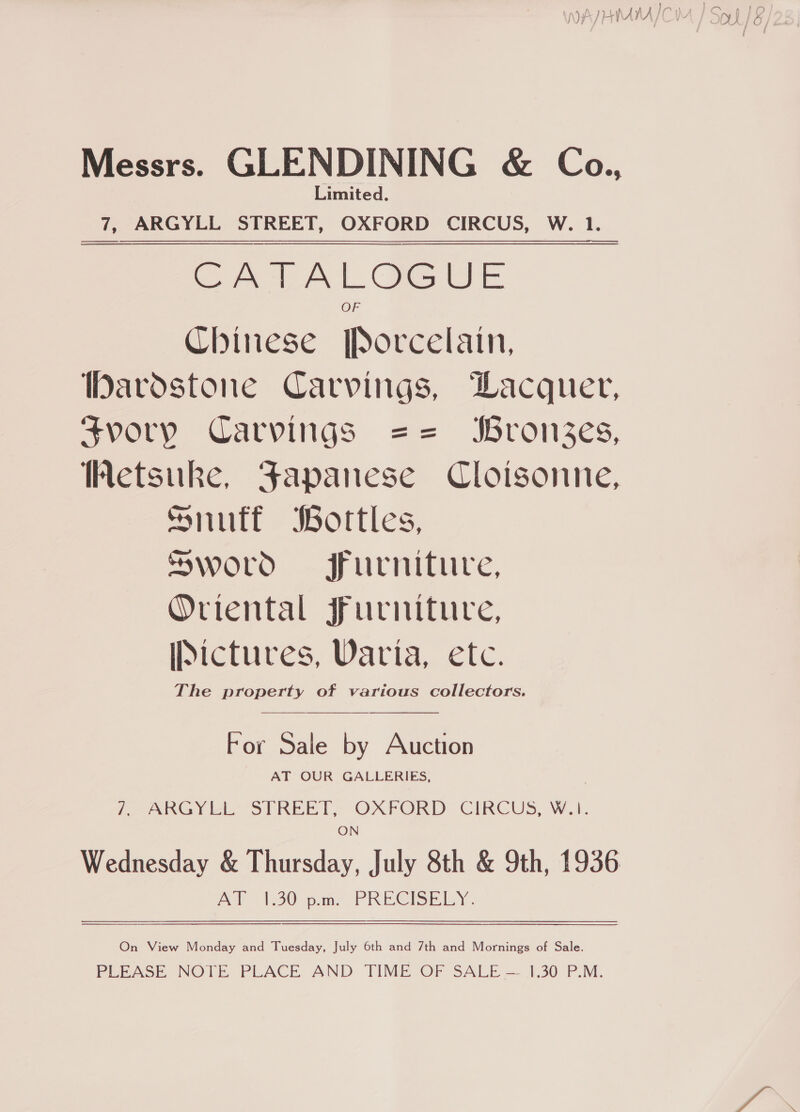 Messrs. GLENDINING &amp; Coa., Limited. 7, ARGYLL STREET, OXFORD CIRCUS, W. 1. Ce tAL ewe Chinese Porcelain, Dardstone Carvings, Wacquer, Svory Carvings == bronzes, Wetsuke, Japanese Cloisonne, Snuff Bortles, Sword jfurnituve, Oriental Furniture, Pictures, Varia, etc. The property of various collectors. For Sale by Auction AT OUR GALLERIES, L-ARGY ei STREET, OXFORD CIRCUS, W.1. ON Wednesday &amp; Thursday, July 8th &amp; 9th, 1936 AT 1.30 p.m. PRECISELY.  On View Monday and Tuesday, July 6th and 7th and Mornings of Sale. PEEASE, NOTE PLACE AND TIME OF SALE — 1.30 P.M.