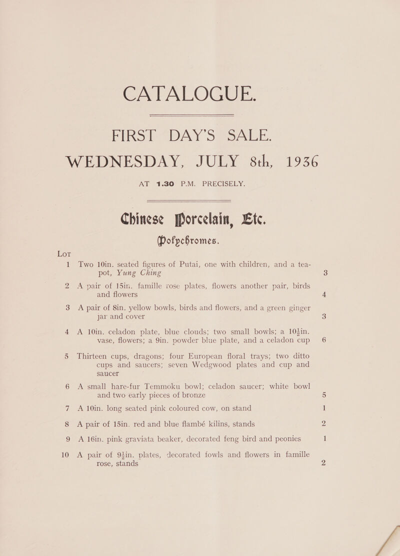 CATALOGUE. Pinot “DAY SSSALE. WEDNESDAY, JULY 8th, 1936 AT 1.30° PM. PRECISELY.  Chinese porcelain, Lic. Pofpchromes. LOL 1 Two 10in. seated figures of Putai, one with children, and a tea- pot, Yung Ching 3 i) A pair of 15in. famille rose plates, flowers another pair, birds and flowers 4 3 A pair of 8in. yellow bowls, birds and flowers, and a green ginger jar and cover 3 4 A 10in. celadon plate, blue clouds; two small bowls; a 10$in. vase, flowers; a 9in. powder blue plate, and aceladon cup’ 6 5 Thirteen cups, dragons; four European floral trays; two ditto cups and saucers; seven Wedgwood plates and cup and saucer 6 A small hare-fur Temmoku bowl; celadon saucer; white bowl and two early pieces of bronze 5 7 A 10in. long seated pink coloured cow, on stand 1 8 A pair of 15in. red and blue flambé kilins, stands 2 9 A 16in. pink graviata beaker, decorated feng bird and peonies i 10 A pair of 94in. plates, decorated fowls and flowers in famille rose, stands vs 