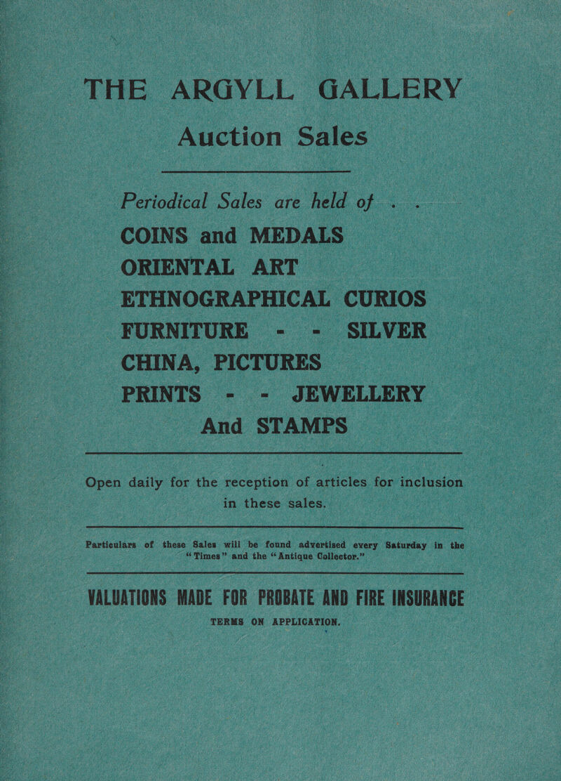 THE, ARGYLL. GALLERY - Auction Sales Po vodicck Soles ore He of COINS and MEDALS” ORIENTAL ART : _ETHNOGRAPHICAL CURIOS FURNITURE - - SILVER CHINA, PICTURES PRINTS - - JEWELLERY And STAMPS Open daily for the reception of ik for inclusion in these sales. | Particulars of these Sales will be found advertised every Saturday in the Times” and the “ Anti ique. Collector.” VALUATIONS MADE FOR PROBATE AND FIRE INSURANCE TERMS ON AER Eee