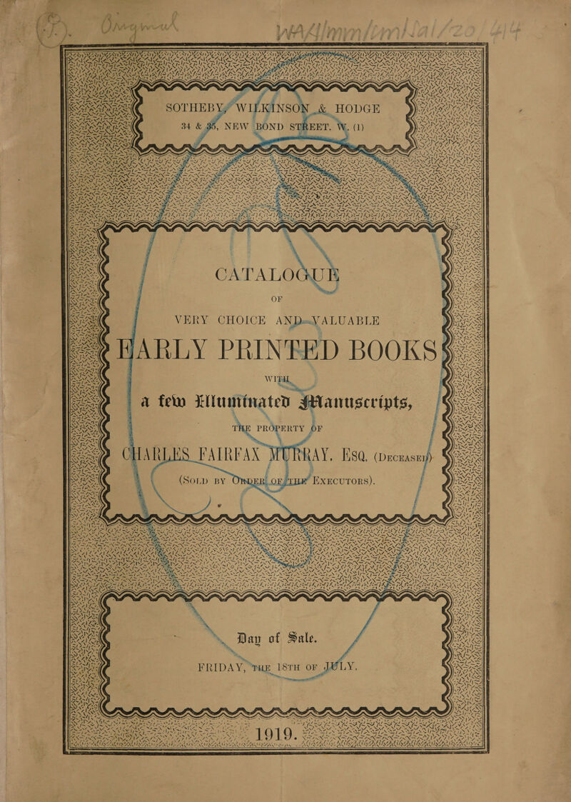  $ ey ’ Wee vv SV ie yh A pe Sou Py ar f4 y *y ‘ AY DeAUMCALIVE SUMAN 4 a 4) ~ va NY, t ~‘ 4 NX NT) N SX Ven A FN 4\7 “&gt; / WILKINSON .&amp; HODGE , NEW BOND STREET. = 5 NNN Was i / A I ary, 44 ¥, - PAS RSS 7 -. ~. 4 fh aa PES ces | XN LHS: NG = | ‘ fy -\ “~\&gt;  ’ We AN EAS ~ “, CN: 4 NyAr ed, SVS NY ATA, east in pi “ VERY CHOICE ANDexV ALUABLE JARLY PRINEED BOOKS: W te ; eee NTN  PROPERTY OF HARLES FAIRFAX WORRAY, B80, (Deceasey) EB j I.XECUTORS). j Pd j ZV be 4¢ TAIN ee 7 7% 17, ~ Ey &lt;p N CRE CUER Wee AN rey) ry a“ VAN len y S. Day of Sale. FRIDAY, Tue 18TH OF on   ~ . NM tds nad A s Ver Canes RE PE a NAINA ANANSI SE Yee   