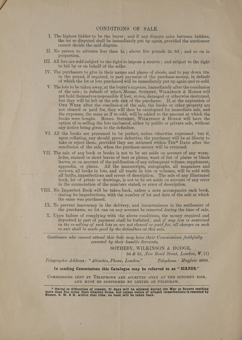 CONDITIONS OF SALE. I. The highest bidder to be the buyer; and if any dispute arise between bidders, the lot so disputed shall be immediately put up again, provided the auctioneer cannot decide the said dispute. II. No person to advance less than 1s. ; aa: five pounds 2s. 6d.; and so on in proportion. IIT. All lots are sold subject to the tight to impose a reserve ; and subject to the right to bid by or on behalf of the seller. LY The purchasers to give in their names and places of abode, and to pay own 10s. in the pound, if. required, in part payment of the purchase- -money, in default of which the lot or lots purchased will be immediately put up again and re-sold. V. The lots to be taken away, at the buyer’s expense, immediately after the conclusion of the sale; in default of which Messrs. SorHEBy, WiLKINsoN &amp; Hopce will ‘not hold themselves responsible if lost, stolen, damaged or otherwise destroyed, but they will be left at the sole risk of the purchaser. If, at the expiration of OnE WEEK after the conclusion of the sale, the books or other property are not cleared or paid for, they will then be catalogued for immediate sale, and the expenses, the same as if re-sold, will be added to the amount at which the books were bought. Messrs. SotHEBy, WILKINSON &amp; HopceE will have the option of re-selling the lots uncleared, either by public or private sale, without any notice being given to the defaulter. VI. All the books are presumed to be perfect, unless otherwise expressed ; but if, upon collating, any should prove defective, the purchaser will be at liberty to take or reject them, provided they are returned within TEN* Days after the conclusion of the sale, when the purchase-money will be returned. VII. The sale of any book or books is not to be set aside on account of any worm- holes, stained or short leaves of text or plates, want of list of plates or blank leaves, or on account of the publication of any subsequent volume, supplement, appendix, or plates. All the manuscripts, autographs, all magazines and reviews, all books in lots, and all tracts in lots or volumes, will be sold with all faults, imperfections and errors of description. The sale of any illustrated book, lot of prints or drawings, is not to be set aside on account of any error in the enumeration of the numbers stated, or error of description. VIII. No Imperfect Book will be taken back, unless a note accompanies each book, * stating its imperfections, with the number of lot and date of the sale at which the same was purchased. IX. To prevent inaccuracy in the delivery, and inconvenience in the settlement of the purchases, no lot can on any account be removed during the time of sale. X. Upon failure of complying with the above conditions, the money required and deposited in part of payment shall be forfeited; and 7f any loss is sustained un the re-selling of such lots as are not cleared or paid for, all charges on such re-sale shall be made good by the defaulters at this sale.   Gentlemen who cannot attend this Sale may have their Commissions faithfully executed by their humble Servants, SOTHEBY, WILKINSON &amp; HODGE, | 34 &amp; 35, Vew Bond Street, London, W, (1) Telegraphic Address: “ Abinitio, Phone, London.” Telephone: Mayfair 4689.  In sending Commissions this Catalogue may be referred to as “ ICARUS.”  COMMISSIONS SENT BY TELEPHONE ARE ACCEPTED ONLY AT THE SENDER’S RISK, AND MUST BE CONFIRMED BY LETTER OR TELEGRAM.  * Owing to difficulties of transit, 21 days will be allowed during the War to Buyers residing more than me miles from Charing Cross, but unless notice of alleged imperfections is received by Messrs. S. W. &amp; H. within that time, no book will be taken back.