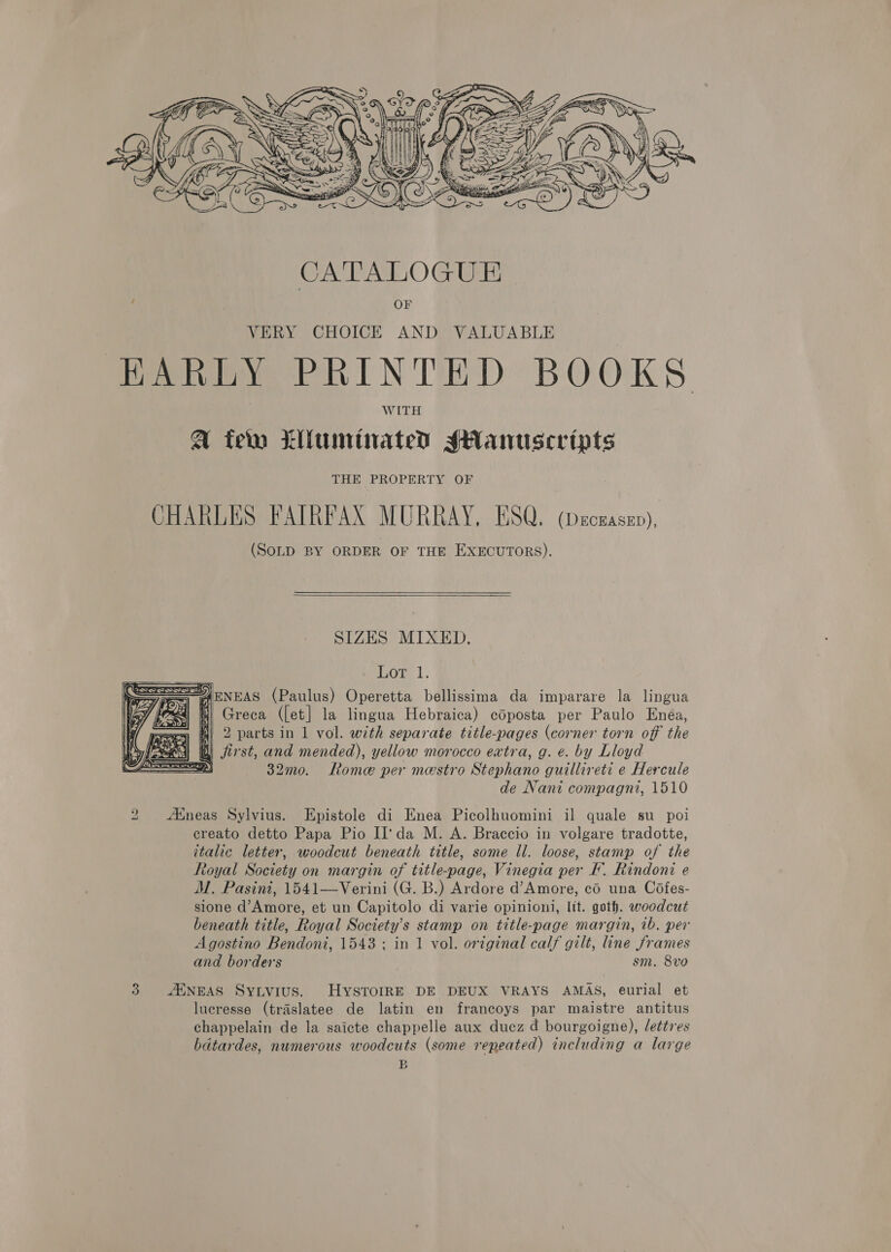  CATALOGUE , OF VERY CHOICE AND VALUABLE HARLY PRINTED BOOKS A few Llluminated sHantuscripts THE PROPERTY OF CHARLES FAIRFAX MURRAY, ESQ. (DECEASED), (SoLD BY ORDER OF THE EXECUTORS). SIZES MIXED. Lom, 1. NEAS (Paulus) Operetta bellissima da imparare la lingua Greca ({et] la lingua Hebraica) coposta per Paulo Enea, 2 parts in 1 vol. with separate title-pages (corner torn off the | jist, and mended), yellow morocco extra, g. e. by Lloyd 2) 32mo. Roma per mestro Stephano guillireti e Hercule de Nani compagni, 1510 =a  2 Aineas Sylvius. Epistole di Enea Picolhuomini il quale su _ poi creato detto Papa Pio II'da M. A. Braccio in volgare tradotte, italic letter, woodcut beneath title, some ll. loose, stamp of the Royal Society on margin of title-page, Vinegia per F. Rindoni e M. Pasini, 1541—Verini (G. B.) Ardore d’Amore, co una Cofes- sione d’Amore, et un Capitolo di varie opinioni, lit. goth. woodcut beneath title, Royal Society’s stamp on title-page margin, ib. per Agostino Bendoni, 1543 ; in 1 vol. original calf gilt, ine frames and borders sm. 8vo 3 AMNEAS Sytvius. HyYSTOIRE DE DEUX VRAYS AMAS, eurial et luecresse (traslatee de latin en francoys par maistre antitus chappelain de la saicte chappelle aux ducz d bourgoigne), lettres bdtardes, numerous woodcuts (some repeated) including a large B