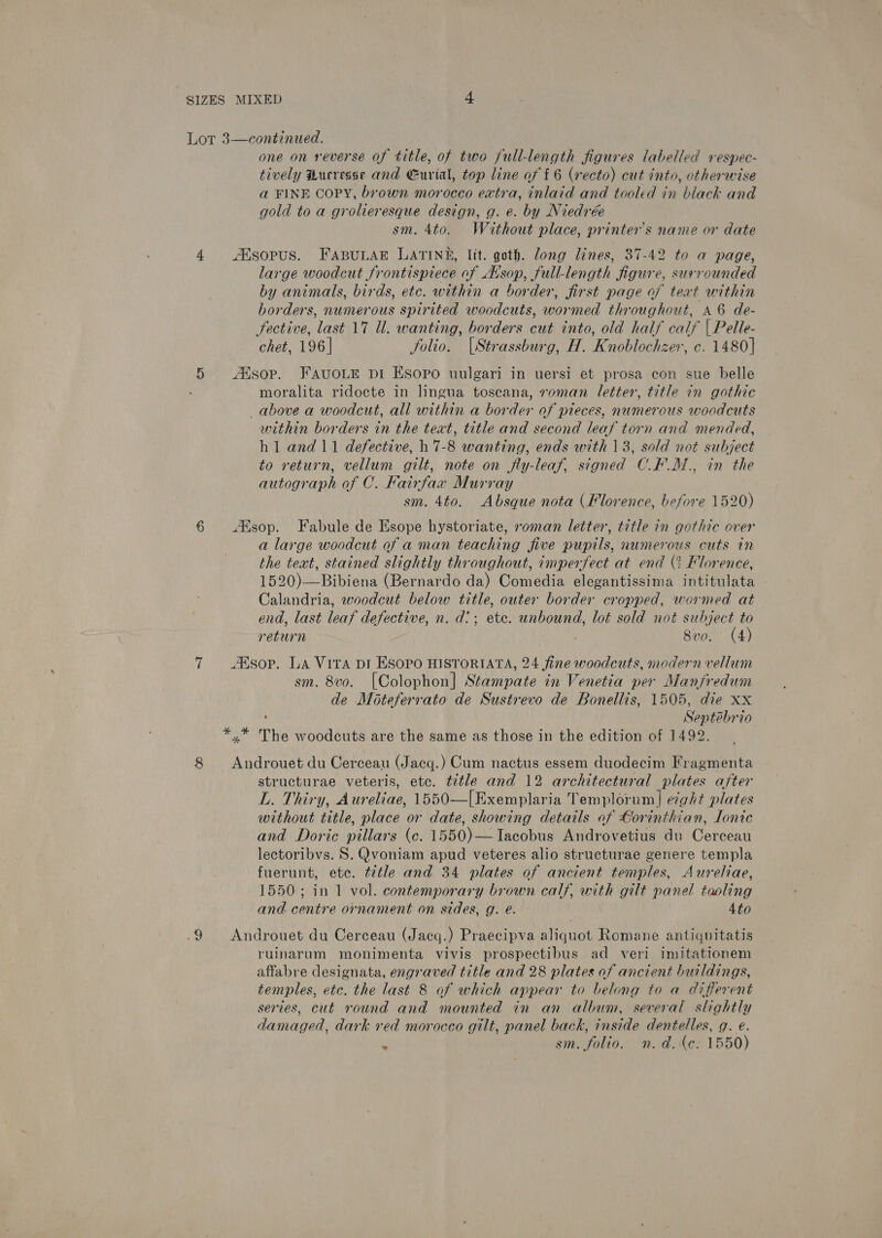 continued. one on reverse of title, of two full-length figures labelled respec- tively Hucresse and Eurial, top line of f 6 (recto) cut into, otherwise a FINE COPY, brown morocco extra, inlaid and tooled in black and gold to a grolieresque design, g. e. by Niedrée sm. 4to. Without place, printer's name or date Lot 3  4 Ksopus. FABuLaE LATINE, lit. goth. Jong lines, 37-42 to a page, large woodcut frontispiece of Avsop, full-length figure, surrounded by animals, birds, ete. within a border, first page of text within borders, numerous spirited woodcuts, wormed throughout, a6 de- fective, last 17 Ul. wanting, borders cut into, old half calf | Pelle- chet, 196] folio. |Strassburg, H. Knoblochzer, c. 1480] 5 Aisop. FAvuoLE pi Esopo uulgari in uersi et prosa con sue belle moralita ridocte in lingua toscana, roman letter, title in gothic above a woodcut, all within a border of pieces, numerous woodcuts within borders in the teat, title and second leaf torn and mended, h1 and 11 defective, hh 7-8 wanting, ends with 13, sold not subject to return, vellum gilt, note on fly-leaf, signed C.F’ M., in the autograph of C. Fairfax Murray sm. 4to. Absque nota (Florence, before 1520) 6 Alsop. Fabule de Esope hystoriate, roman letter, title in gothic over a large woodcut of a man teaching five pupils, numerous cuts in the text, stained slightly throughout, imperfect at end (2 Florence, 1520)—Bibiena (Bernardo da) Comedia elegantissima intitulata Calandria, woodcut below title, outer border cropped, wormed at end, last leaf defective, n. d?; etc. unbound, lot sold not subject to return 8vo. (4) 7 sop. La Vita pi ESopo HISTORIATA, 24 fine woodcuts, modern vellum sm. 8vo. [Colophon] Stampate in Venetia per Manfredum de Moteferrato de Sustrevo de Bonellis, 1505, die xx ’ Septebrio *,* The woodcuts are the same as those in the edition of 1492. 8 Androuet du Cerceau (Jacq.) Cum nactus essem duodecim Fragmenta structurae veteris, etc. ¢t¢tle and 12 architectural plates after L. Thiry, Aureliae, 1550—[Exemplaria Templorum|]| eight plates without title, place or date, showing details of Corinthian, lonic and Doric pillars (ce. 1550)—TIacobus Androvetius du Cerceau lectoribvs. S. Qvoniam apud veteres alio structurae genere templa fuerunt, ete. t7tle and 34 plates of ancient temples, Aureliae, 1550; in 1 vol. contemporary brown calf, with gilt panel taoling and centre ornament on sides, g. e. - 4to .9 Androuet du Cerceau (Jacq.) Praecipva aliquot Romane antiquitatis ruinarum monimenta vivis prospectibus ad veri imitationem affabre designata, engraved title and 28 plates of ancient buildings, temples, etc. the last 8 af which appear to belong to a different series, cut round and mounted in an album, several slightly damaged, dark red morocco gilt, panel back, inside dentelles, g. e.  sm. folio. n.d. (e: 1550)