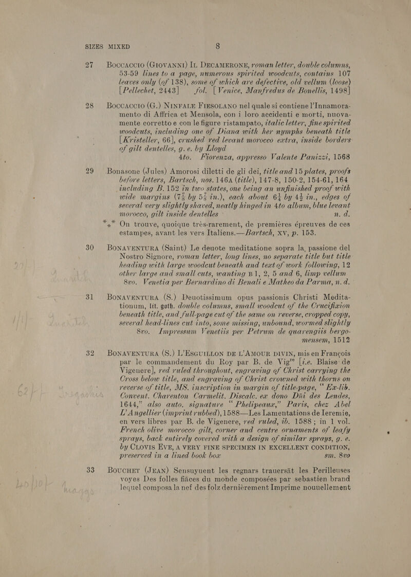 SIZES 27 30 31 32 33 MIXED 8 Boccaccio (GIOVANNI) In DECAMERONE, roman letter, double columns, 53-59 lines to a page, numerous spirited woodcuts, contains 107 leaves only (of 138), some of which are defective, old vellum (loose) | Pellechet, 2443] Jol. | Venice, Manfredus de Bonellis, 1498] Boccaccio (G.) NINFALE FIESOLANO nel quale si contiene l’Innamora- mento di Affrica et Mensola, con i loro aceidenti e morti, nuova- mente correttoe con le figure ristampato, ¢talic letter, fine spirited woodcuts, including one of Diana with her nymphs beneath title | Kristeller, 66|, crushed red levant morocco extra, inside borders of gilt dentelles, g.e. by Lloyd 4to. Fiorenza, appresso Valente Panizzi, 1568 Bonasone (Jules) Amorosi diletti de gli dei, tét/e and 15 plates, proofs before letters, Bartsch, nos. 146A (title), 147-8, 150-2, 154-61, 164 including B.152 in two states, one being an unfinished proof with wide margins (7% by 5% in.), each about 6+ by 44 in., edges of several very slightly shaved, neatly hinged in 4to album, blue levant morocco, gilt inside dentelles - n. da. *,.* On trouve, quoique tres-rarement, de premieres épreuves de ces estampes, avant les vers Italiens.— Bartsch, Xv, p. 153. BoNAVENTURA (Saint) Le deuote meditatione sopra la, passione del Nostro Signore, roman letter, long lines, no separate title but title heading with large woodcut beneath and teat of work following, 12 other large and small cuts, wanting B1, 2, 5 and 6, limp vellum 8vo. Venetia per Bernardino di Benali e Matheo da Parma, n.d.’ BonaventuRA (S.) Deuotissimum opus passionis Christi Medita- tionum, Itt. goth. double columns, small woodcut of the Crucifiaion beneath title, and full-page cut of the same on reverse, cropped copy, several head-lines cut into, some missing, unbound, wormed slightly Svo. Impressum Venetiis per Petrum de quarengiis bergo- mensem, 1512 BoNAVENTURA (S.) L’ESGUILLON DE L’AMOUR DIVIN, mis en Francois par le commandement du Roy par B. de Vig [i.e. Blaise de Vigenere], red ruled throughout, engraving of Christ carrying the Cross below title, and engraving of Christ crowned with thorns on reverse of title, MS. inscription in margin of title-page, “ Ha-lib. Convent. Charenton Carmelit. Discale. ex dono Dir des Lendes, 1644,” also auto. signature “ Phelipeaux,” Paris, chez Abel DL’ Angellier (imprint rubbed), 1588—Les Lamentations de Ieremie, en vers libres par B. de Vigenere, ved ruled, ib. 1588; in 1 vol. French olive morocco gilt, corner and centre ornaments of leafy sprays, back entirely covered with a design of similar sprays, g. é. by CLovis EVE, A VERY FINE SPECIMEN IN EXCELLENT CONDITION, preserved in a lined book box sm. 8vo Boucuer (JEAN) Sensuyuent les regnars trauersat les Perilleuses voyes Des folles fiaces du monde composées par sebastien brand lequel composa la nef des folz derniérement Imprime nouuellement