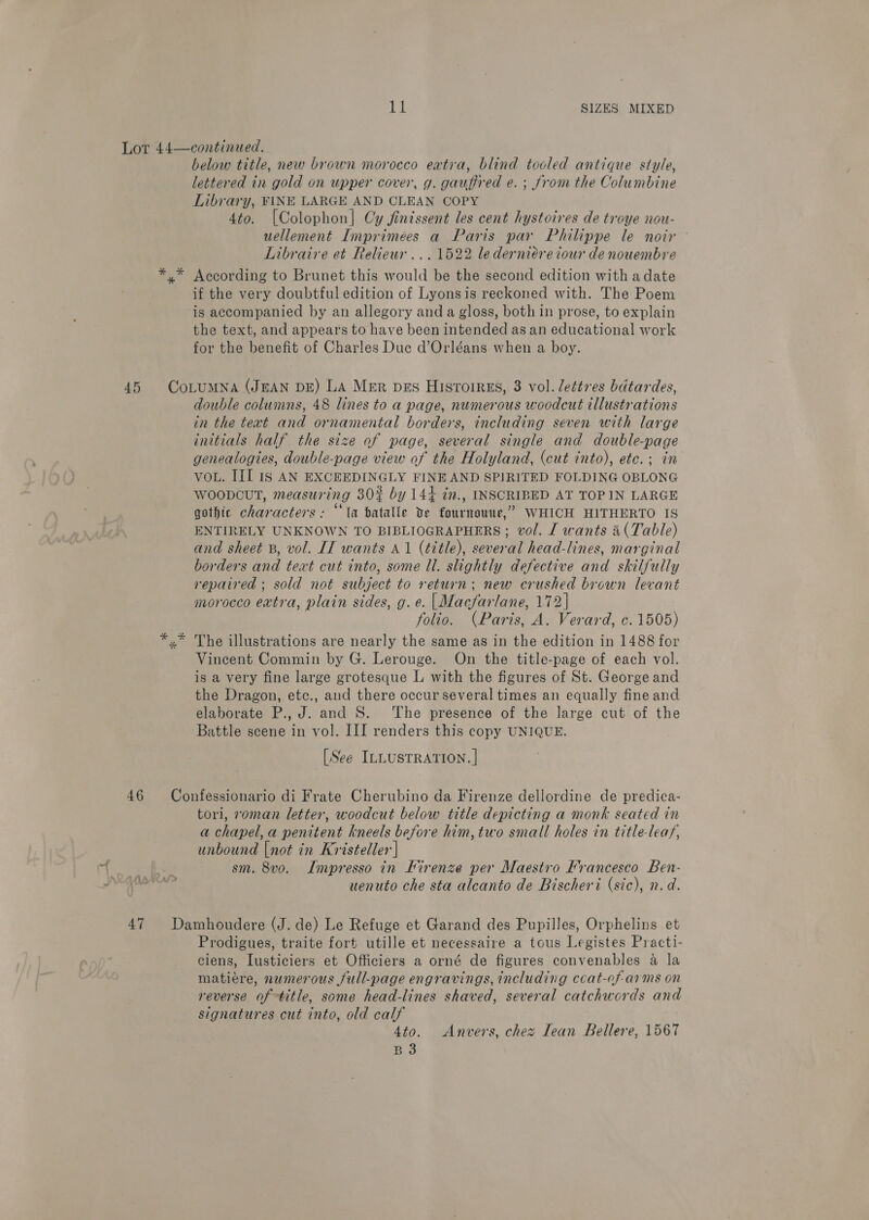 below title, new brown morocco extra, blind tooled antique style, lettered in gold on upper cover, g. gauffred e. ; from the Columbine Library, FINE LARGE AND CLEAN COPY 4to. |Colophon| Cy jinissent les cent hystoires de troye nou- uellement Imprimées a Paris par Philippe le noir - Libraire et Relieur ...1522 le derniére tour de nouembre if the very doubtful edition of Lyonsis reckoned with. The Poem is accompanied by an allegory and a gloss, both in prose, to explain the text, and appears to have been intended as an educational work for the benefit of Charles Duc d’Orléans when a boy. double columns, 48 lines to a page, numerous woodcut illustrations in the text and ornamental borders, including seven with large initials half the size of page, several single and double-page genealogies, double-page view of the Holyland, (cut into), etc. ; in VoL. III Is AN EXCEEDINGLY FINE AND SPIRITED FOLDING OBLONG WOODCUT, measuring 30% by 144 in., INSCRIBED AT TOP IN LARGE gothic characters: “ta batalle Ye fournouue,’” WHICH HITHERTO IS ENTIRELY UNKNOWN TO BIBLIOGRAPHERS ; vol. J wants a(Table) and sheet B, vol. IT wants A1 (title), several head-lines, marginal borders and teat cut into, some ll. slightly defective and skilfully repaired ; sold not subject to return; new crushed brown levant morocco extra, plain sides, g. e. | Macfarlane, 172] folio. (Paris, A. Verard, c. 1505) The illustrations are nearly the same as in the edition in 1488 for Vincent Commin by G. Lerouge. On the title-page of each vol. is a very fine large grotesque L with the figures of St. George and the Dragon, etc., aud there occur several times an equally fine and elaborate P., J. and 8. The presence of the large cut of the Battle scene in vol. III renders this copy UNIQUE. [See ILLUSTRATION. | tori, oman letter, woodcut below title depicting a monk seated in a chapel, a penitent kneels before him,two small holes in title-leaf, unbound |not in Kristeller | sm. 8vo. Impresso in Firenze per Maestro Francesco Ben- uenuto che sta alcanto de Bischeri (sic), n.d. Prodigues, traite fort utille et necessaire a tous Legistes Practi- ciens, Lusticiers et Officiers a orné de figures convenables a la matiére, numerous full-page engravings, including coat-of-arms on reverse of title, some head-lines shaved, several catchwords and signatures cut into, old calf 4to. Anvers, chez Iean Bellere, 1567 B3