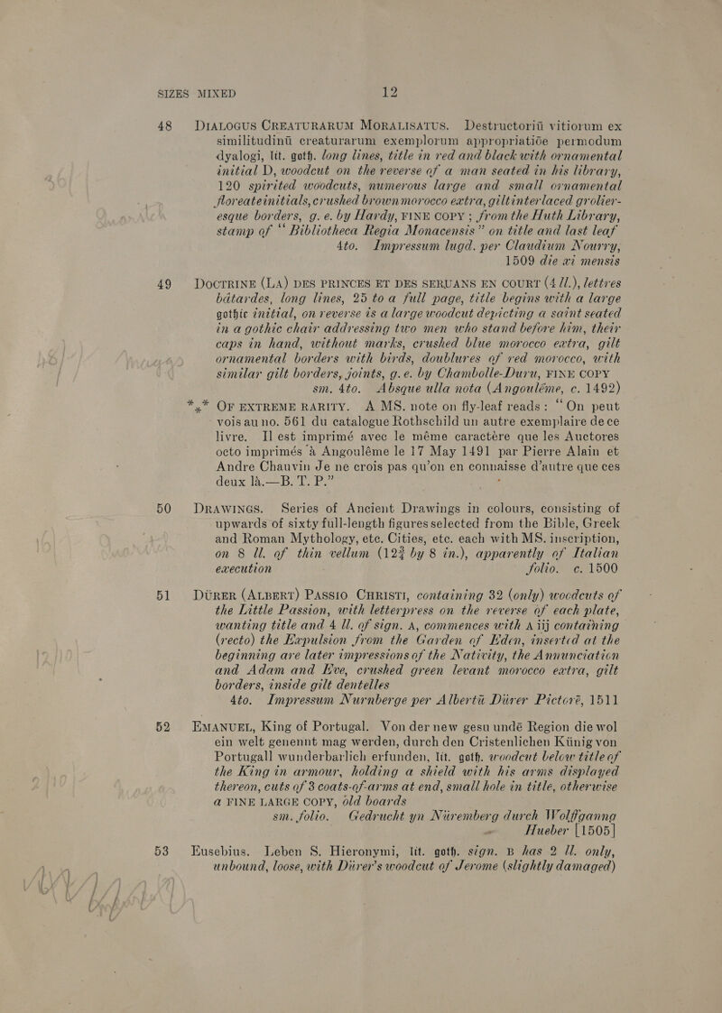 48 49 50 51 52 53 similitudinti creaturarum exemplorum appropriatide permodum dyalogi, lit. goth. dong lines, title in red and black with ornamental initial D, woodcut on the reverse af a man seated in his library, 120 spirited woodcuts, numerous large and small ornamental Jfloreateinitials, crushed brown morocco extra, giltinterlaced grolier- esque borders, g.e. by Hardy, FINE Copy ; fromthe Huth Library, stamp of “ Bibliotheca Regia Monacensis” on title and last leaf 4to. Impressum lugd. per Claudium Nourry, 1509 die ai mensis DocTrRINE (LA) DES PRINCES ET DES SERUANS EN courRT (4 /1.), lettres bdtardes, long lines, 25 toa full page, title begins with a large gothic ¢netial, on reverse ts a large woodcut depicting a saint seated in a gothic chair addressing two men who stand before him, their caps in hand, without marks, crushed blue morocco extra, gilt ornamental borders with birds, doublures af ved morocco, with similar gilt borders, joints, g.e. by Chambolle-Duru, FINE COPY sm. 4to. Absque ulla nota (Angouléme, c. 1492) * OF EXTREME RARITY. A MS. note on fly-leaf reads: “On peut -voisauno. 561 du catalogue Rothschild un autre exemplaire de ce livre. Jl est imprimé avec le méme caractére que les Auctores octo imprimés &amp; Angouléme le 17 May 1491 par Pierre Alain et Andre Chauvin Je ne crois pas qu’on en connaisse d’autre que ces dew a. is bee ae  DRAWINGS. Series of Ancient Drawings in colours, consisting of upwards of sixty full-length figures selected from the Bible, Greek and Roman Mythology, ete. Cities, etc. each with MS. inscription, on 8 Ul. of thin vellum (122 by 8 in.), apparently of Italian execution Solio. c. 1500 DUReER (ALBERT) PASSIO CHRISTI, containing 32 (only) woedcuts of the Little Passion, with letterpress on the reverse of each plate, wanting title and 4 Ul. of sign. A, commences with A iij contatning (recto) the Expulsion from the Garden of Eden, inserted at the beginning are later impressions of the Nativity, the Annunciation and Adam and Eve, crushed green levant morocco extra, gilt borders, inside gilt dentelles 4to. Impressum Nurnberge per Alberta Diver Pictoré, 1511 EMANUEL, King of Portugal. Von der new gesu undé Region die wol ein welt genennt mag werden, durch den Cristenlichen Kiinig von Portugall wunderbarlich erfunden, lit. goth. aoodcut below title of the King in armour, holding a shield with his arms displayed thereon, cuts of 3 coats-qf-arms at end, small hole in title, otherwise a FINE LARGE Copy, old boards 7 sm. folio. Gedrucht yn Nuremberg durch Wolfganna . “ Hueber [1505] Eusebius. Leben S. Hieronymi, lit. goth. s¢gn. B has 2 Il. only, unbound, loose, with Diirer’s woodcut of Jerome (slightly damaged)