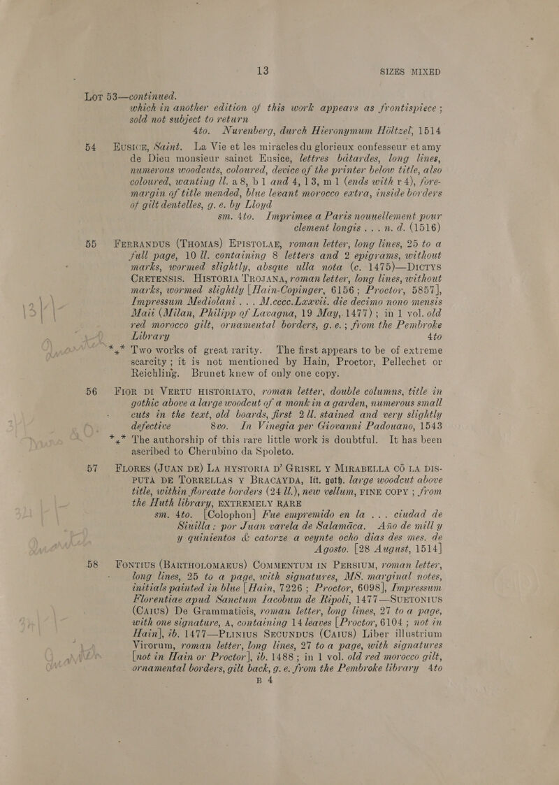 Lor 53—continued. which in another edition of this work appears as frontispiece ; sold not subject to return 4to. Nurenberg, durch Hieronymum Holtzel, 1514 54 Husicn, Saint. La Vie et les miracles du glorieux confesseur et amy de rea monsieur sainet Eusice, lettres bdtardes, long lines, numerous woodcuts, coloured, device of the printer below title, also coloured, wanting ll. a8, b1 and 4,18, m1 (ends with v4), fore- margin of title mended, blue levant morocco extra, inside borders of gilt dentelles, g. e. by Lloyd sm. 4to. Imprimee a Paris nouuellement pour clement longis...n. d. (1516) 55 FrerraAnpus (Tuomas) EpisroLan, roman letter, long lines, 25 to a Full page, 10 ll. containing 8 letters and 2 epigrams, without marks, wormed slightly, absque ulla nota (ce. 1475)—Dtcrtys CRETENSIS. HISTORIA TROJANA, roman letter, long lines, without marks, wormed slightly |Hain-Copinger, 6156; Proctor, 5857\|, Impressum Mediolani... M.ccec.Laavit. die decimo nono mensis Maii (Milan, Philipp of Lavagna, 19 May,.1477) ; in 1 vol. old red morocco gilt, ornamental borders, g.e.; from the Pembroke Library 4to Two works of great rarity. The first appears to be of extreme scarcity ; it is not mentioned by Hain, Proctor, Pellechet or Reichling. Brunet knew of only one copy. 56 Fror pI VERTU HISTORIATO, roman letter, double columns, title in gothic above a large woodcut of a monk in a garden, numerous small ‘cuts in the text, old boards, first 2Ul. stained and very slightly defective 8vo. In Vinegia per Giovanni Padouano, 1543 * The authorship of this rare little work is doubtful. It has been ascribed to Cherubino da Spoleto. 57 FLORES (JUAN DE) LA HYSTORIA D’ GRISEL Y MIRABELLA CO LA DIS- PUTA DE TORRELLAS Y BRACAYDA, lit. goth. large woodcut above title, within floreate borders (24 1l.), new vellum, FINE COPY ; from the Huth library, EXTREMELY RARE sm. 4to. [Colophon] Hue empremido en la ... ciudad de Siuilla: por Juan varela de Salamdca. Ajo de mill y y quinientos «&amp; catorze a veynte ocho dias des mes. de Agosto. [28 August, 1514] 58 Fontius (BARTHOLOMAEUS) COMMENTUM IN PERSIUM, roman letter, long lines, 25 to a page, with signatures, MS. marginal notes, initials painted in blue | Hain, 7226 ; Proctor, 6098], Impressum Florentiae apud Sanctum lacobum de Ripoli, 1477—SuETONIUS (Caius) De Grammaticis, roman letter, long lines, 27 to a page, with one signature, A, containing 14 leaves | Proctor, 6104 ; not in Hain], ib. 1477—Puinius Srcunpus (Catus) Liber illustrium Virorum, roman letter, long lines, 27 toa page, with signatures [not in Hain or P) beter) 2b. 1488; in 1 vol. old red morocco gilt, ornamental borders, gilt back, g. e. from the Pembroke library Ato B 4