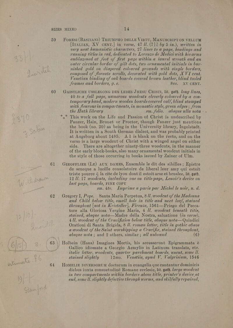 59 Foresi(BASTiANI) TRIUMPHO DELLE VirtTU, MANUSCRIPT ON VELLUM [IrALIAN, XV cCENT.] in verse, 47 Ul. (712% by 5 in.), written in very neat humanistic characters, 27 lines to a page, headings and running titles in ved, dedicated to Lorenzo de Medici with his arms emblazoned at foot of first page within a laurel wreath and an outer circular border of gilt dots, two ornamental initials in bur- nished gold on diapered coloured grounds with single borders, composed of floreate scrolls, decorated with gold dots, X VI cent. Venetian binding of oak boards covered brown leather, blind tooled Srames and borders, g. é. 8vo. XV CENT. 60 GAISTLICHE USSLEGONG DES LEBES JHESU CRISTI, lit. goth. long lines, 40 toa full page, numerous woodcuts cleverly coloured by a con- temporary hand, modern wooden boards covered calf, blind stamped with fleurons in compartments, in monastic style, green edges ; from *.* This work on the Life and Passion of Christ is undescribed by Panzer, Hain, Brunet or Proctor, though Panzer just mentions the book (no. 20) as being in the University library, Ingolstadt. It is written in a South German dialect, and was probably printed at Augsburg about 1485. A 1 is blank on the recto, and on the verso is a large woodcut of Christ with a winged angel on either side. There are altogether ninety-three woodcuts, in the manner of the early block-books, also many ornamental woodcut initials in the style of those occurring in books issued by Zainer of Ulm. 61 GurRorrLier (Le) AUX DAMES, Ensemble le dit des sibilles ; Epistre de seneque a lucille consolatoire de liberal leur amy qui estoit triste pource g la cite de lyon dont il estoit arse et bruslee, lit. goth. 12 ll. 17 woodcuts, including one on title-page, Lenoir’s device on last page, boards, FINE COPY sm. 4to. Imprime a paris par Michel le noir, n. d. 62 GregoryI, Pope. Santa Maria Perpetua, 8 //. woodcut of the Madonna and Child below title, small hole in title and neat leaf, stained throughout (not in Kristeller], Firenze, 1561—Priego del Pecca- tore alla Gloriosa Vergine Maria, 4 l/l. woodcut beneath title, stained, absque nota—Madre della Nostra, saluatione (22 verse), 411. woodcut of the Crucifiwion below title, absque nota—Quindici Orationi di Santa Brigida, 8 l/. roman letter, title in gothic above a woodcut of the Saint worshipping a Crucifia, stained throughout, absque nota ; and 2 others, similar; all unbound | (6) 63 \ Holbein (Hans) Imagines Mortis, his accesserunt Epigrammata é Gallico idiomate a Georgio Aemylio in Latinum translata, etc. italic letter, woodcuts, quarter parchment boards, uncut, some ll. stained slightly 12mo. Venetiis, apud V. Valgrisium, 1546 — 64 HOMELIE DIVERSORUM doctorum in euangelia que cantantur dominicis diebus iuxta consuetudiné Romane ecclesie, lit. goth. darge woodcut in two compartments within borders above title, printers device_at end, some Ul. slightly defective through worms, and skilfully repaired,