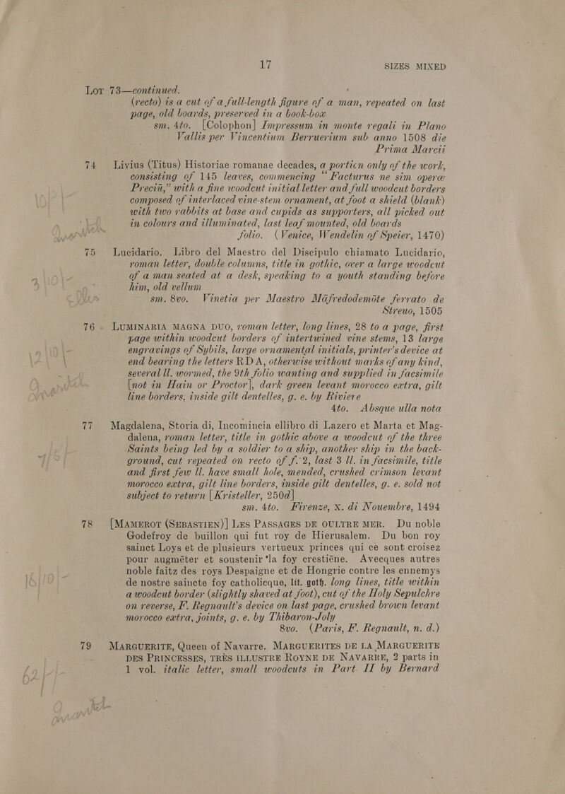 74 je | =~I 77 78 79 17 SIZES MIXED ’ (recto) is a cut of a full-length figure of a man, repeated on last page, old boards, preserved in a book-box sm. 4to. [(Colophon] Impressum in monte regali in Plano Vallis per Vincentium Berruerium sub anno 1508 die | Prima Marcti Livius (Titus) Historiae romanae decades, a porticn only of the work, consisting of 145 leaves, commencing “ Facturus ne sim operw Precis,” with a fine woodcut initial letter and full woodcut borders composed of interlaced vine-stem ornament, at foot a shield (blank) with two rabbits at base and cupids as supporters, all picked out in colours and tlluminated, last leaf mounted, old boards Solio. (Venice, Wendelin of Speier, 1470) Lucidario. Libro del Maestro del Discipulo chiamato Lucidario, roman letter, double columns, title in gothic, over a large woodcut of aman seated at a desk, speaking to a youth standing before him, old vellum sm. 8vo. Vinetia per Maestro Mdfredodemote ferrato de Strewo, 1505 LUMINARIA MAGNA DUO, roman letter, long lines, 28 to a page, first page within woodcut borders of intertwined vine stems, 13 large engravings of Sybils, large ornamental initials, printer’s device at end bearing the letters RD A, otherwise without marks of any kind, several ll. wormed, the 9th folio wanting and supplied in facsimile [not in Hain or Proctor|, dark green levant morocco extra, gilt line borders, inside gilt dentelles, g. e. by Riviere 4to. Absque ulla nota Magdalena, Storia di, Incomincia ellibro di Lazero et Marta et Mag- dalena, roman letter, title in gothic above a woodcut of the three Saints being led by a soldier to a ship, another ship in the back- ground, cut repeated on recto of f. 2, last 3 Ul. in facsimile, title and first few ll. have small hole, mended, crushed crimson levant morocco extra, gilt line borders, inside gilt dentelles, g. e. sold not subject to return | Kristeller, 250d] sm. 4to. Hirenze, x. di Nouembre, 1494 [MAmeEROT (SEBASTIEN) | LES PASSAGES DE OULTRE MER. Du noble Godefroy de buillon qui fut roy de Hierusalem. Du bon roy sainct Loys et de plusieurs vertueux princes qui ce sont croisez pour augméter et soustenir ‘la foy crestiéne. Avecques autres noble faitz des roys Despaigne et de Hongrie contre les ennemys de nostre saincte foy catholicque, lit. goth. dong lines, title within a woodcut border (slightly shaved at foot), cut of the Holy Sepulchre on reverse, F. Regnault’s device on last page, crushed brown levant morocco extra, joints, g. e. by Thibaron-Joly 8vo. (Paris, F. Regnault, n. d.) MARGUERITE, Queen of Navarre. MARGUERITES DE LA MARGUERITE DES PRINCESSES, TRES ILLUSTRE ROYNE DE NAVARRE, 2 parts in