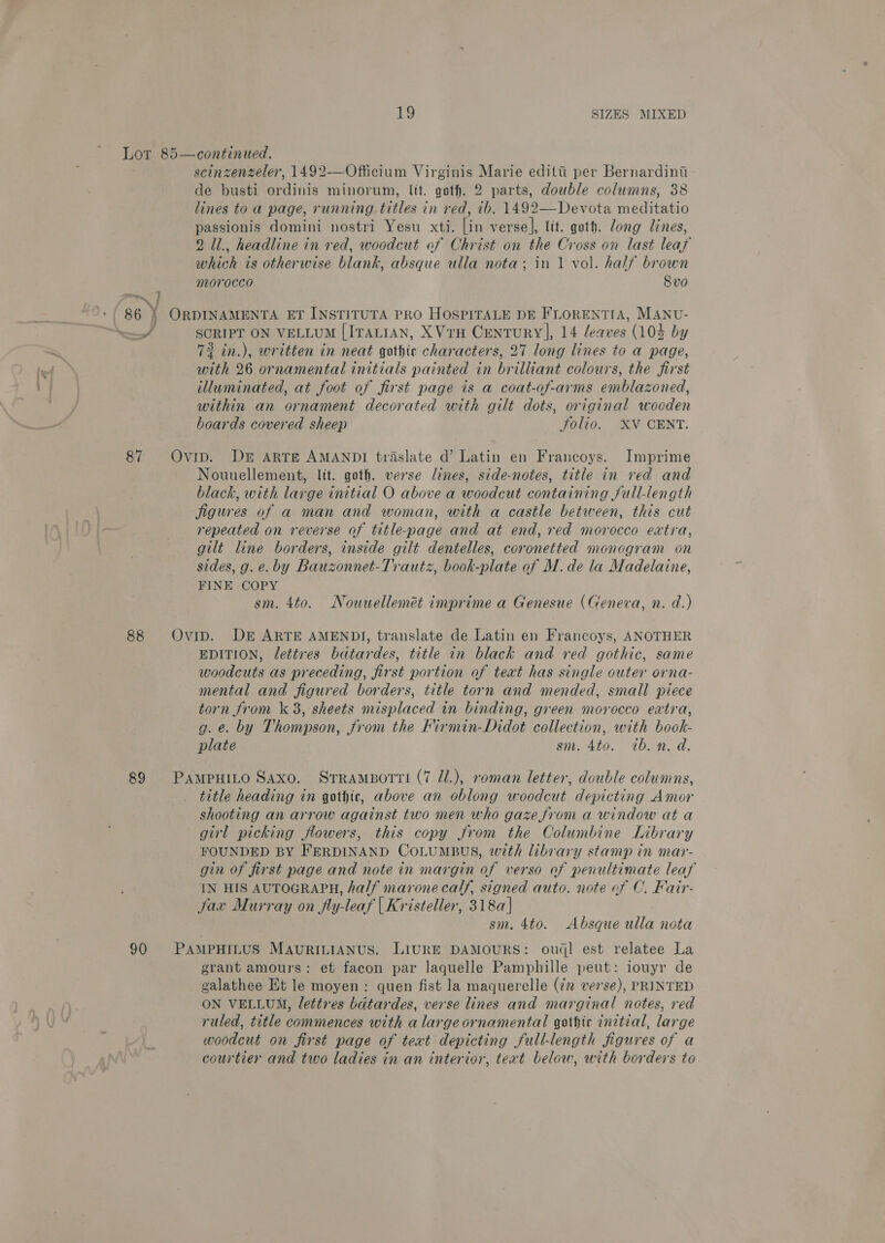 oat } scinzenzeler, 1492-—Officium Virginis Marie editti per Bernardini de busti ordinis minorum, It. goth. 2 parts, double columns, 38 lines to a page, running titles in red, 1b. 1492—Devota meditatio passionis domini nostri Yesu xti. [in verse], lit. goth. dong Lines, 2 Ul., headline in red, woodcut of Christ on the Cross on last leaf which is otherwise blank, absque ulla nota; in 1 vol. half brown morocco Svo a # 87 88 89 90 SCRIPT ON VELLUM [ITALIAN, XVrH Century], 14 leaves (104 by 73 in.), written in neat gothic characters, 27 long lines to a page, with 26 ornamental initials painted in brilliant colours, the first illuminated, at foot of first page is a coat-of-arms emblazoned, within an ornament decorated with gilt dots, original wooden boards covered sheep jolio. XV CENT. Nouuellement, lit. goth. verse lines, side-notes, title in red and black, with large initial O above a woodcut containing full-length figures of a man and woman, with a castle between, this cut repeated on reverse of title-page and at end, red morocco extra, gilt line borders, inside gilt dentelles, coronetted monogram on sides, g. e.by Bauzonnet-Trautz, book-plate of M.de la Madelaine, FINE COPY sm. 4to. Nouuellemét imprime a Genesue (Geneva, n. d.) EDITION, lettres batardes, title in black and red gothic, same woodcuts as preceding, first portion of text has single outer orna- mental and figured borders, title torn and mended, small piece torn from k 3, sheets misplaced in binding, green morocco extra, g. e. by Thompson, from the FKirmin-Didot collection, with book- plate sm. 4to. ib. n. d. title heading in gothic, above an oblong woodcut depicting Amor shooting an arrow against two men who gaze from a window at a girl picking flowers, this copy from the Columbine Library FOUNDED BY FERDINAND COLUMBUS, wth library stamp in mar- gin of first page and note in margin of verso of penultimate leaf IN HIS AUTOGRAPH, half marone calf, signed auto. note of C. Fair- Jax Murray on fly-leaf | Kristeller, 318a] sm. 4to. Absque ulla nota grant amours: et facon par laquelle Pamphille peut: iouyr de galathee Et le moyen: quen fist la maquerelle (2 verse), PRINTED ON VELLUM, lettres bdtardes, verse lines and marginal notes, red ruled, title commences with alargeornamental gothic initial, large poodcut on first page of teat depicting full-length figures of a courtier and two ladies in an interior, text below, with borders to