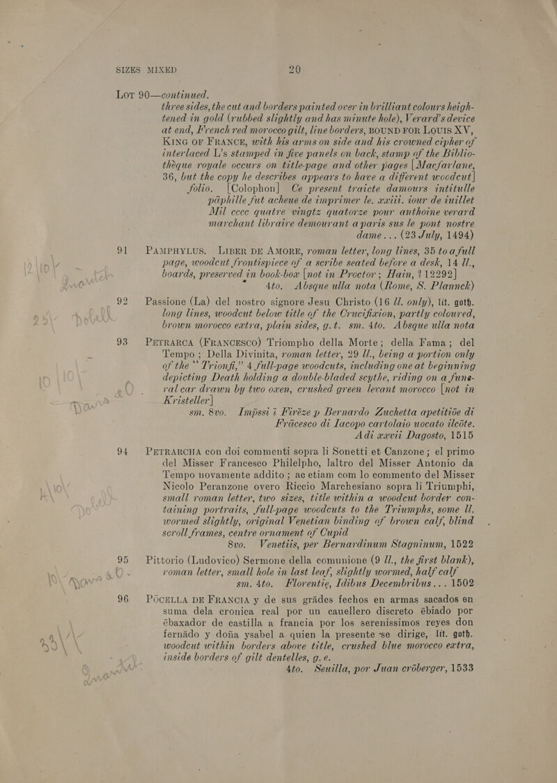 93 to) Or 96 three sides, the cut and borders painted over in brilliant colours heigh- tened in gold (rubbed slightly and has minute hole), Verara’s device at end, Irench red morocco gilt, line borders, BOUND FOR Louis XV, KING OF FRANCE, with his arms on side and his crowned cipher of interlaced L’s stamped in five panels on back, stamp of the Biblio- theque royale occurs on title-page and other pages | Macfarlane, 36, but the copy he describes appears to have a different wocdcut | folio. [Colophon] Ce present traicte damours intitulle paphille fut acheue de imprimer le. xxitt. iour de cuillet Mil cece quatre vingtz quatorze pour anthoine verard marchant libraire demourant aparis sus le pont nostre dame... (23 July, 1494) page, woodcut frontispiece of a scribe seated before a desk, 14 Ul, boards, preserved in book-box |not in Proctor; Hain, 212292] 4to. Absque ulla nota (Rome, S. Plannch) long lines, woodcut below title of the Crucifixion, partly coloured, brown morocco extra, plain sides, g.t. sm. 4to. Absque ulla nota Tempo ; Della Divinita, seman letter, 29 ll., being a portion only of the’ Trionfi,” 4 full-page woodcuts, including one at beginning depicting Death holding a double-bladed scythe, riding on a fune- ral car drawn by two oxen, crushed green levant morocco [not in Kristeller | sm. 8vo. Impssii Miréze p Bernardo Zuchetta apetitide di Fracesco di Lacopo cartolaio uocato ilcote. Adi xxvii Dagosto, 1515 del Misser Francesco Philelpho, laltro del Misser Antonio da Tempo novamente addito ; ac etiam com lo commento del Misser Nicolo Peranzone overo Riccio Marchesiano sopra li Triumphi, small roman letter, two sizes, title within a woodcut border con- taining portraits, full-page woodcuts to the Triumphs, some ll. wormed slightly, original Venetian binding of brown calf, blind seroll frames, centre ornament of Cupid 8vo. Venetiis, per Bernardinum Stagninum, 1522 roman letter, small hole in last leaf, slightly wormed, half calf sm. 4to. Elorentie, Idibus Decembribus... 1502 suma dela cronica real por un cauellero discreto @biado por ébaxador de castilla a francia por los serenissimos reyes don fernado y dofia ysabel a quien la presente se dirige, lit. goth. woodcut within borders above title, crushed blue morocco extra, inside borders of gilt dentelles, g. e. 4to. Seuilla, por Juan croberger, 1533