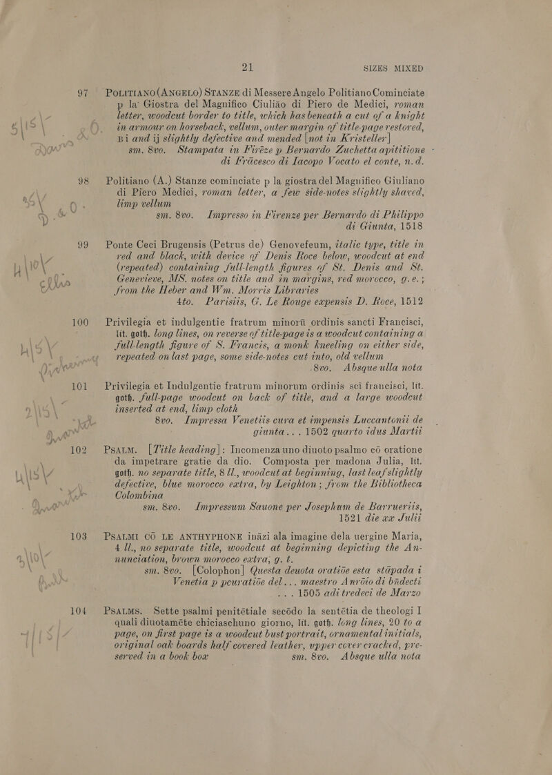 yy y 99 AZ , \10.\ ee CY KAA 100 ahem \ \/ \ V ' . 101 ) wi “pv 102 q : 142 \7 . ya 103 4 \ \ \ 104 Za SIZES MIXED p la Giostra del Magnifico Ciuliao di Piero de Medici, roman letter, woodcut border to title, which has beneath a cut of a knight in armour on horseback, vellum, outer margin of title-page restored, Bi and ij slightly defective and mended |not in Kristeller] sm. 8vo. Stampata in Firéze p Bernardo Zuchetta apititione - di Frdcesco di Iacopo Vocato el conte, n.d. Politiano (A.) Stanze cominciate p la giostra del Magnifico Giuliano di Piero Medici, roman letter, a few side-notes slightly shaved, limp vellum sm. 8vo. Impresso in Firenze per Bernardo di Philippo di Giunta, 1518 Ponte Ceci Brugensis (Petrus de) Genovefeum, ¢talic type, title in red and black, with device of Denis Roce below, woodcut at end (repeated) containing full-length figures of St. Denis and St. Genevieve, MS. notes on title and in margins, red morocco, g.e.; trom the Heber and Wm. Morris Libraries 4to. Parisiis, G. Le Rouge eapensis D. Roce, 1512 Privilegia et indulgentie fratrum minorti ordinis sancti Francisci, lit. goth. Jong lines, on reverse of title-pageis a woodcut containing a full-length figure of S. Francis, a monk kneeling on either side, repeated on last page, some side-notes cut into, old vellum 8v0. Absque ulla nota Privilegia et Indulgentie fratrum minorum ordinis sci franciscl, {tt. goth. full-page woodcut on back of title, and a large woodcut inserted at end, limp cloth 8vo. Impressa Venetiis cura et impensis Luccantonii de | giunta.. . 1502 quarto tidus Marti Psaum. [Title heading|: Incomenzauno diuoto psalmo cé oratione da impetrare gratie da dio. Composta per madona Julia, Itt. goth. no separate title, 8 Il., woodcut at beginning, last leaf slightly defective, blue morocco extra, by Leighton; from the Bibliotheca Colombina sm. 8vo. Impressum Sauone per Josephum de Barruerics, 1521 die aa Sulit PSALMI CO LE ANTHYPHONE inazi ala imagine dela uergine Maria, 4 ll., no separate title, woodcut at beginning depicting the An- nunciation, brown morocco extra; g. t. sm. 8vo. [Colophon] Questa deuota oratice esta stdpada i Venetia p peuratioe del... maestro Anroio di bidecti ... 1505 adi tredeci de Marzo PSALMS. Sette psalmi penitétiale secddo la sentétia de theologi I quali diuotaméte chiciaschuno giorno, lit. goth: dong lines, 20 toa page, on first page ts a woodcut bust portrait, ornamental initials, original oak boards half covered leather, upper cover cracked, pre- served in a book box sm. 8vo. Absque ulla nota