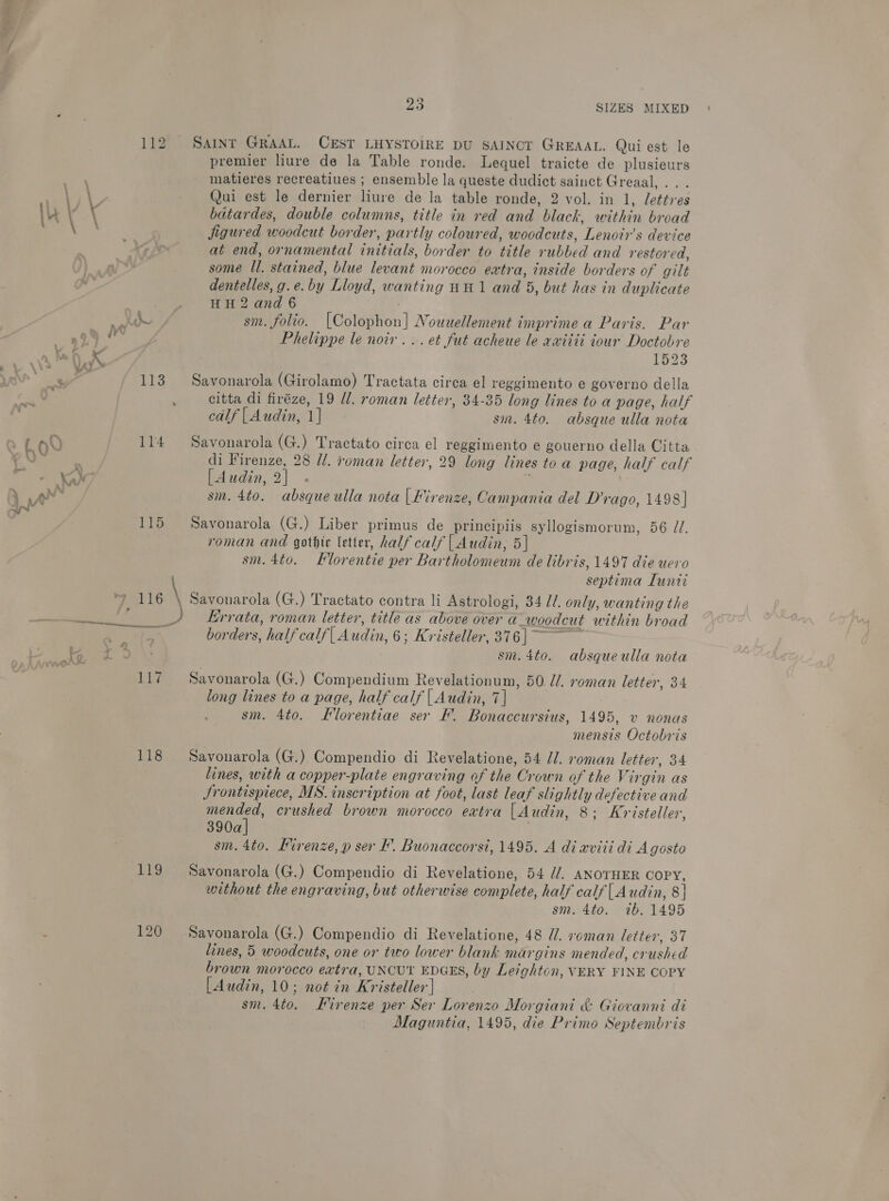 SAINT GRAAL. CEST LHYSTOIRE DU SAINCT GREAAL. Qui est le premier liure de la Table ronde. Lequel traicte de plusieurs matieres recreatiues ; ensemble la queste dudict sainct Greaal, . Qui est le dernier liure de la table ronde, 2 vol. in 1, lettres bdatardes, double columns, title in red and black, within broad jigured woodcut border, partly coloured, woodcuts , Lenoir’s device at end, ornamental initials. border to Ye rubbed and restored, some il. stained, blue levant morocco extra, inside borders of gilt dentelles, g. e. by Lloyd, wanting HH 1 and 5, but has in duplicate HH 2 and 6 sm. folio. [Colophon] Nouuellement imprime a Paris. Par Phelippe le noir... et fut acheue le aviiii iour Doctobre 1523 Savonarola (Girolamo) Tractata circa el reggimento e governo della citta di firéze, 19 d/. roman letter, 34-35 long lines to a page, half Savonarola (G.) Tractato circa el reggimento e gouerno della Citta di Hirenze, 28 U/. roman letter, 29 long lines to a page, half calf [Audin, 2] ; sm. 4to. absque ulla nota |Lirenze, Campania del D’rago, 1498] Savonarola (G.) Liber primus de principiis syllogismorum, 56 //. roman and gothic letter, half calf | Audin, 5] sm. 4to. Florentie per Bartholomeum de libris, 1497 die uero septima Lunie 118 Big 120 Errata, roman letter, title as above over a woodcut within broad borders, half calf( Audin, 6; Kristeller, 376] ~ sm. 4to. absqueulla nota Savonarola (G.) Compendium Revelationum, 50 U/. roman letter, 34 long lines to a page, half calf | Audin, 7] sm. 4to. Florentiae ser F. Bonaccursius, 1495, v nonas mensis Octobris Savonarola (G.) Compendio di Revelatione, 54 Jl. roman letter, 34 lines, with a copper -plate engraving of the Cr own of the Virgin as Jrontispiece, MS. inscription at foot, last leaf slightly defective and mended, crushed brown morocco extra |Audin, 8; Kr isteller, 390a] sm. 4t0. Kirenze, p ser F. Buonaccorst, 1495. A di aviti di Agosto Savonarola (G.) Compendio di Revelatione, 54 //. ANOTHER COPY, without the engraving, but otherwise complete, half calf|Audin, 8| sm. 4to. 7b. 1495 Savonarola (G.) Compendio di Revelatione, 48 U. xoman letter, 37 lines, 5 woodcuts, one or two lower blank margins mended, crushed brown morocco extra, UNCUT EDGES, by Leighton, VERY FINE COPY | Audin, 10; not in We isteller | sm. 4to. Firenze per Ser Lorenzo Morgiant &amp; Giovanni di Maguntia, 1495, die Primo Septembris