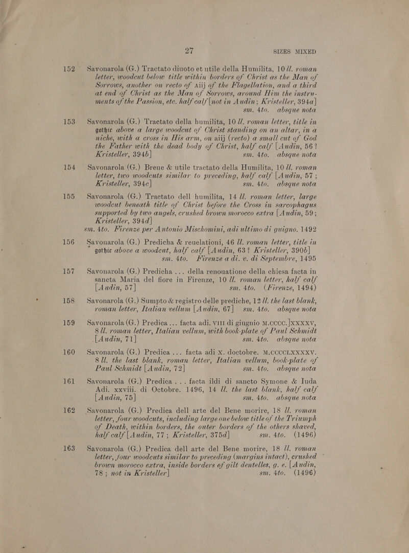 152 153 154 155 156 159 160 161 162 163 OY SIZES MIXED Savonarola (G.) Tractato diuoto et utile della Humilita, 107/. roman letter, woodcut below title within borders of Christ as the Man of Sorrows, another on recto of Aiij af the Flagellation, and a third at end of Christ as the Man of Sorrows, around Him the instru- ments of the Passion, etc. half calf |not in Audin; Kristeller, 394a]| sm. 4to. absque nota Savonarola (G.) Tractato della humilita, 10 7/. roman letter, title in gothic above a large woodcut of Christ standing on an altar, ina niche, with a cross in His arm, on aiij (vecto) a small cut of God the Father with the dead body of Christ, half calf | Audin, 56? Kristeller, 3940] sm. 4to. absque nota Savonarola (G.) Breue &amp; utile tractato della Humilita, 10 //. roman letter, two woodcuts similar to preceding, half calf | Audin, 57; Kristeller, 394c] sm. 4to. absque nota Savonarola (G.) Tractato dell humilita, 14 Ud. roman letter, large woodcut beneath title of Christ before the Cross in sarcophagus - supported by two angels, crushed brown morocco extra | Audin, 59; Kristeller, 394d] Savonarola (G.) Predicha &amp; reuelationi, 46 //. roman letter, title in gothic above a woodcut, half calf | Audin, 63% Kristeller, 3906] sm. 4to. Firenze adi. v. di Septembre, 1495 Savonarola (G.) Predicha ... della renouatione della chiesa facta in sancta Maria del fiore in Firenze, 10 l/l. roman letter, half calf [| Audin, 57] sm. 4to. (Iirenze, 1494) Savonarola (G.) Sumpto &amp; registro delle prediche, 12 //. the last blank, roman letter, Italian vellum | Audin, 67| sm. 4to. absque nota Savonarola (G.) Predica ... facta adi. vill di giugnio M.CCCC. |XXXXV, 8 ll. roman letter, Italian vellum, with book-plate of Paul Schmidt [Audin, 71] sm. 4to. ahbsque nota Savonarola (G.) Predica ... facta adi x. doctobre. M.CCCCLXXXXV. 8 ll. the last blank, roman letter, Italian vellum, book-plate af Paul Schmidt | Audin, 72] sm. 4to. absque nota Savonarola (G.) Predica... facta ildi di sancto Symone &amp; Iuda Adi. xxviii. di Octobre. 1496, 14 7/1. the last blank, half calf [Audin, 75] sm. 4to. absque nota letter, four woodcuts, including large one below title of the Triumph of Death, within borders, the outer borders of the others shaved, half calf | Audin, 77; Kristeller, 375d| sm. 4to. (1496) Savonarola (G.) Predica dell arte del Bene morire, 18 //. roman letter, four woodcuts similar to preceding (margins intact), crushed brown morocco extra, inside borders of gilt dentelles, g. e. | Audin, 78; not in Kristeller | sm. 4to. (1496)