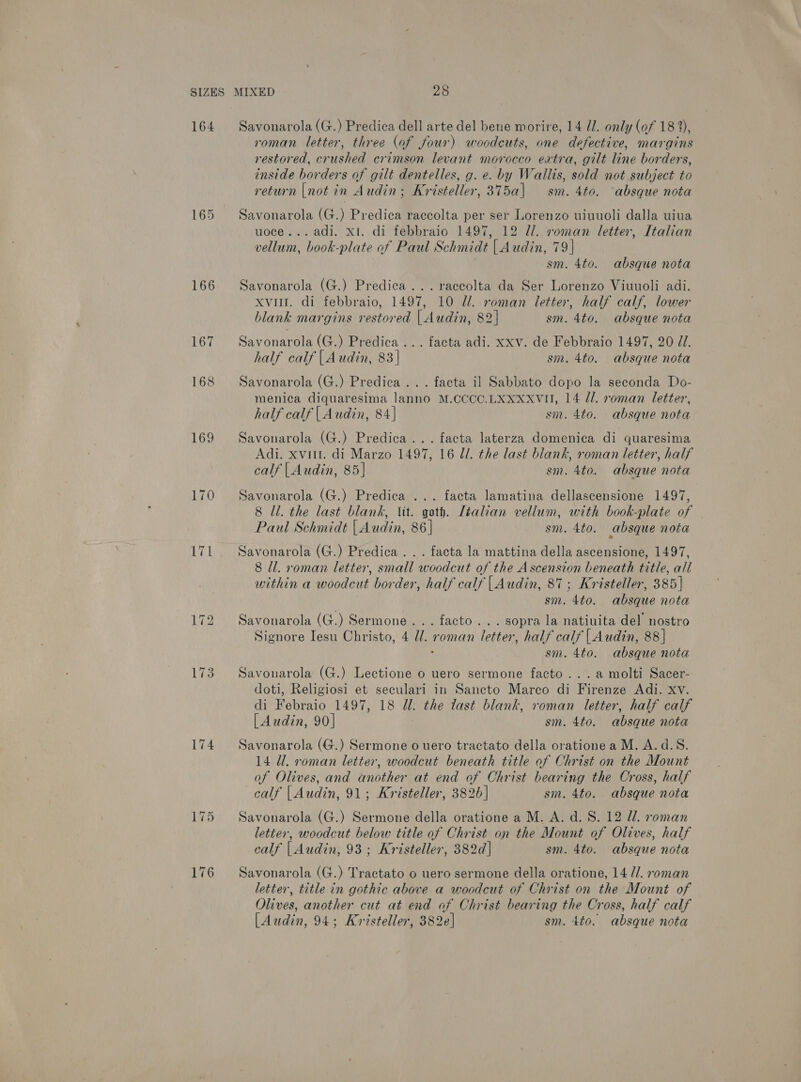 164 165 166 169 174 Savonarola (G.) Predica dell arte del bene morire, 14 //. only (of 18 2), roman letter, three (af four) woodcuts, one defective, margins restored, crushed crimson levant morocco extra, gilt line borders, inside borders of gilt dentelles, g. e. by Wallis, sold not subject to return |not in Audin; Kristeller, 375a| sm. 4to. ‘absque nota Savonarola (G.) Predica raccolta per ser Lorenzo uiuuoli dalla uiua uoce... adi. x1. di febbraio 1497, 12 Zl. roman letter, Italian vellum, book-plate of Paul Schmidt | Audin, 79| . sm. 4to. absque nota Savonarola (G.) Predica...raccolta da Ser Lorenzo Viuuoli adi. xvi. di febbraio, 1497, 10 Ul. roman letter, half calf, lower blank margins restored | Audin, 82] sm. 4to. absque nota Savonarola (G.) Predica ... facta adi. xxv. de Febbraio 1497, 20 ZI. half calf {| Audin, 83| sm. 4to. absque nota Savonarola (G.) Predica ... facta il Sabbato dopo la seconda Do- menica diquaresima lanno M.CCCC.LXXXXVH, 14 dl. roman letter, half calf | Audin, 84] sm. 4to. absque nota Savonarola (G.) Predica... facta laterza domenica di quaresima Adi. xviit. di Marzo 1497, 16 ll. the last blank, roman letter, half calf |Audin, 85] sm. 4to. absque nota Savonarola (G.) Predica ... facta lamatina dellascensione 1497, 8 ll. the last blank, Vit. goth. Italian vellum, with book-plate of — Paul Schmidt | Audin, 86 | sm. 4to. absque nota Savonarola (G.) Predica . . . facta la mattina della ascensione, 1497, 8 ll. roman letter, small woodcut of the Ascension beneath title, all within a woodcut border, half calf | Audin, 87; Kristeller, 385] sm. 4to. absque nota Savonarola (G.) Sermone... facto... sopra la natiuita del’ nostro Signore Iesu Christo, 4 Ul. roman letter, half calf | Audin, 88] : sm. 4to. absque nota Savonarola (G.) Lectione o uero sermone facto ...a molti Sacer- doti, Religiosi et seculari in Sancto Marco di Firenze Adi. xv. di Febraio 1497, 18 Ul. the last blank, roman letter, half calf [Audin, 90] sm. 4to. absque nota Savonarola (G.) Sermone o uero tractato della oratione a M. A.d.S. 14 Ul. roman letter, woodcut beneath title of Christ on the Mount of Olives, and another at end of Christ bearing the Cross, half calf | Audin, 91; Kristeller, 382] sm. 4to. absque nota Savonarola (G.) Sermone della oratione a M. A. d. S. 12 ll. roman letter, woodcut below title of Christ on the Mount of Olives, half calf |Audin, 93; Kristeller, 382d] sm. 4to. absque nota Savonarola (G.) Tractato o uero sermone della oratione, 14 //. roman letter, title in gothic above a woodcut of Christ on the Mount of Olives, another cut at end af Christ bearing the Cross, half calf [Audin, 94; Kristeller, 382e] sm. 4to. absque nota