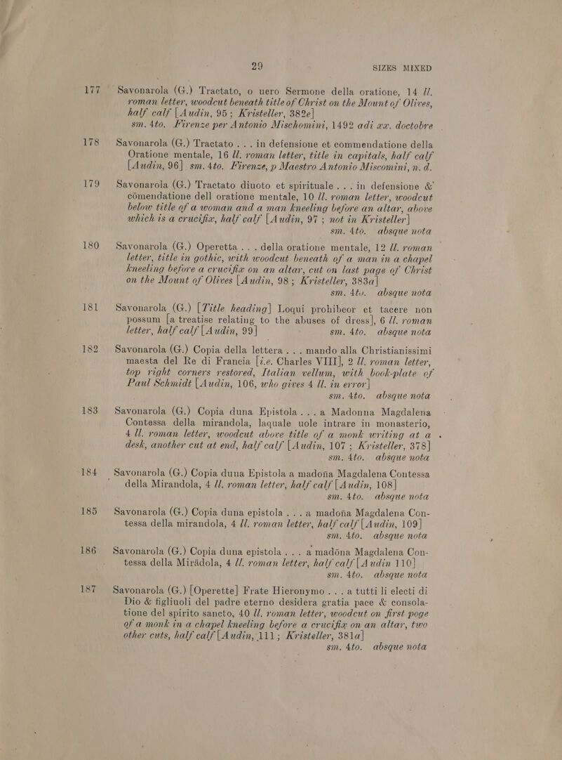 177 eng 183 185 186 187 29 SIZES MIXED Savonarola (G.) Tractato, o uero Sermone della oratione, 14 //. roman letter, woodcut beneath title of Christ on the Mount of Olives, half calf | Audin, 95; Kristeller, 382e| sm. 4to. Firenze per Antonio Mischomini, 1492 adi xa. doctobre Savonarola (G.) Tractato ... in defensione et commendatione della Oratione mentale, 16 Ul: roman letter, title in capitals, half calf [Audin, 96] sm.4to. Firenze, p Maestro Antonio Miscomini, n. d. Savonarola (G.) Tractato diuoto et spirituale...in defensione &amp; comendatione dell oratione mentale, 10 //. roman letter, woodcut below title of a woman and a man kneeling before an altar, above which is a crucifix, half calf | Audin, 97; not in Kristeller] sm. 4to. absque nota Savonarola (G.) Operetta... della oratione mentale, 12 J. roman letter, title in gothic, with woodcut beneath of a man in a chapel kneeling before a crucifix on an altar, cut on last page of Christ on the Mount of Olives |Audin, 98; Kristeller, 383a| sm. 4tv. absque nota Savonarola (G.) [T%tle heading| Loqui prohibeor et tacere non possum [a treatise relating to the abuses of dress], 6 dl. roman letter, half calif | Audin, 99| 7 sm. 4to. absque nota Savonarola (G.) Copia della lettera ... mando alla Christianissimi maesta del Re di Francia [7.e. Charles VIII], 2 Ul. roman letter, top right corners restored, Italian vellum, with book-plate of Paul Schmidt | Audin, 106, who gives 4 Ul. in error'| sm. 4to. absque nota Savonarola (G.) Copia duna Epistola...a Madonna Magdalena Contessa della mirandola, laquale uole intrare in monasterio, 4 Ul. roman letter, woodcut above title of a monk writing at a desk, another cut at end, half calf |Audin, 107 ; Kristeller, 378] sm. 4to. absque nota della Mirandola, 4 ll. roman letter, half calf | Audin, 108] sm. 4to. absque nota Savonarola (G.) Copia duna epistola ... a madona Magdalena Con- tessa della mirandola, 4 dl. roman letter, half calf | Audin, 109] sm. 4to. absque nota Savonarola (G.) Copia duna epistola . .. a madona Magdalena Con- tessa della Miradola, 4 //. roman letter, half calf | Audin 110] sm. 4to. absque nota Savonarola (G.) [Operette] Frate Hieronymo ...a tutti li electi di Dio &amp; figliuoli del padre eterno desidera gratia pace &amp; consola- tione del spirito sancto, 40 J/. roman letter, woodcut on first poge of a monk in a chapel kneeling before a crucifia on an altar, two other cuts, half calf | Audin, 111; Kristeller, 381a] sm. 4to. absque nota
