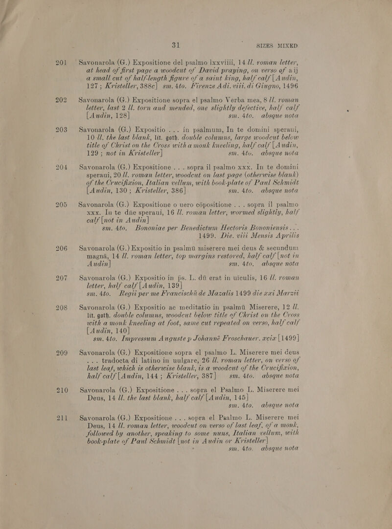 201 bo =) or 31 ' ‘SIZES MIXED Savonarola (G.) Expositione del psalmo Ixxviili, 14 U/. roman letter, at head of first page a woodcut of David praying, on verso of aij a small cut of half-length figure of a saint king, half calf | Audin, 127; Kristeller, 388c| sm.4to. Mirenze Adi. viii. di Giugno, 1496 Savonarola (G.) Expositione sopra el psalmo Verba mea, 8 //. roman letter, last 2 ll. torn and mended, one slightly defective, half calf [Audin, 128] sm. 4to. absque nota Savonarola (G.) Expositio ... in psalmum, In te domini speraui, 10 Ul. the last blank, Vit. qoth. double columns, large woodcut below title of Christ on the Cross with a monk kneeling, half calf | Audin, 129; not in Kristeller | sm. 4tu. absque nota Savonarola (G.) Expositione .. . sopra il psalmo xxx. In te domini speraui, 20 U/. roman letter, woodcut on last page (otherwise blank) of the Crucifixion, Italian vellum, with book-plate of Paul Schmidt [Audin, 130; Kristeller, 386 | sm. 4to. absque nota Savonarola (G.) Expositione o uero copositione ... sopra il psalmo xxx. In te die speraui, 16 //. roman letter, wormed slightly, half calf |not in Audin|] sm. 4to. Bononiae per Benedictum Hectoris Bononiensis... : 1499. Die. viii Mensis Aprilis Savonarola (G.) Expositio in psalm miserere mei deus &amp; secundum magna, 14 Jl. roman letter, top margins restored, half calf |not in Audin] sm. 4t0. absque nota Savonarola (G.) Expositio in ps. L. di erat in uiculis, 16 d/. roman letter, half calf |Audin, 139] sm. 4to. Regii per me Francischii de Mazalis 1499 die vai Marzit Savonarola (G.) Expositio ac meditatio in psalmai Miserere, 12 J. lit. goth. double columns, woodcut below title of Christ on the Cross with a monk kneeling at foot, same cut repeated on verso, half calf [Audin, 140] sm. 4to. Impressum Auguste p Johanné Froschauer. acia [1499] Savonarola (G.) Expositione sopra el psalmo L. Miserere mei deus ... tradocta di latino in uulgare, 26 dl. roman letter, on verso of last leaf, which is otherwise blank, is a woodcut of the Crucifixion, half calf |Audin,.144 ; Kristeller, 387 | sm. 4to. absque nota Savonarola (G.) Expositione ... sopra el Psalmo L. Miserere mei Deus, 14 Jl. the last blank, half calf |Audin, 145] sm. 4to. absque nota Savonarola (G.) Expositione ... sopra el Psalmo L. Miserere mei Deus, 14 Il. xoman letter, woodeut on verso of last leaf, of a monk, followed by another, speaking to some nuns, Italian vellum, with book-plate of Paul Schmidt |not in Audin or Kristeller |