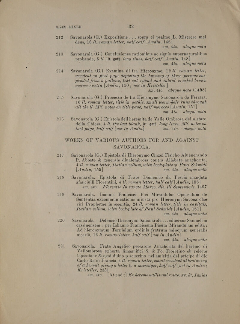 SIZES MIXED a 212 Savonarola (G.) Expositione... sopra el psalmo L. Miserere mei deus, 16 Ul. roman letter, half calf | Audin, 146] sm. 4to. absque nota 213. Savonarola (G.) Conclusiones rationibus ac signis supernaturalibus probande, 6 71. lit. goth. long lines, half calf | Audin, 148] sm. 4to. absque nota 214 Savonarola (G.) Examina di fra Hieronymo, 12 d/. roman letter, woodcut on first page depicting the burning of three persons sus- pended from a gallows, teat cut round and inlaid, crushed brown morocco extra | Audin, 150; not in Kristeller | sm. 4to. absque nota (1498) 215 Savonarola (G.) Processo de fra Hieronymo Sauonarola da Ferrara, 16 Ul. roman letter, title in gothic, small worm-hole runs through all the ll. MS. notes on title-page, half morocco | Audin, 151| sm. 4to. absque nota 216 Savonarola (G.) Epistola dell heremita de Valle Ombrosa dello stato della Chiesa, 4 //. the last blank, Vit. goth. long lines, MS. notes on last page, half calf |not in Audin] sm. 4to. - absque nota WORKS OF VARIOUS AUTHORS FOR AND AGAINST SAVONAROLA. 217 Savonarola (G.) Epistola di Hieronymo Cinzoi Fisicho Aluenerando P. Abbate &amp; generale diualembrosa contra Allabate anachorita, 4 Ul. roman letter, Italian vellum, with book-plate of Paul Schmidt | Awdin, 155] sm. 4to. absque nota 218 Savonarola. Epistola di Frate Domenico da Pescia mandata afanciulli Fiorentini, 4 dl. roman letter, half calf | Audin, 156] sm. 4to. Fllorentie In sancto Marco. die. iii Septembris, 1497 219 Savonarola. Joannis Francisci Pici Mirandulae Opusculum de Sententia excommunicationis iniusta pro Hieronymi Savonarolae viri Prophetae innocentia, 24 Jl. roman letter, title in capitals, Italian vellum, with book-plate of Paul Sc Hatidt [Audin, 161] sm. 4to. absque nota 220 Savonarola. Defensio Hieronymi Sauonarole...aduersus Samuelem cassinensem : per lohanné Franciscum Picum Mirandulam edita: Ad hieronymum Tornielum ordinis fratrum minorum generalis uicarit, 16 Ul. romancletter, half calf |not in Audin| sm. 4to. absque nota 221 Savonarola. Frate Angelico peccatore Anachorita del heremo di Vallombrosa exhorta limagnifici S. &amp; Po. Fiorétino ch reiecte lepassione &amp; ogni dubio p seuerino nellamicitia del pricipe di dio Carlo Re di Francia, 4 ll. roman letter, small woodeut at beginning of a hermit giving a letter to a messenger, half calf |not i in Audin ; Kristeller, 23b| sm. 4to. [Atend:] Hx heremouallisumbrosae. xv. kt. Lunias
