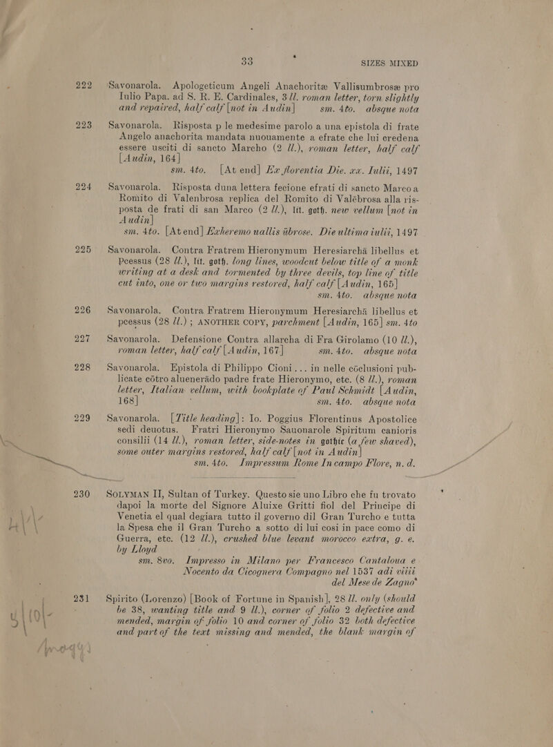 222 Savonarola. Apologeticum Angeli Anachorite Vallisumbrose pro Tulio Papa. ad 8. R. E. Cardinales, 3/1. roman letter, torn slightly and repaired, half calf [not in Audin| sm. 4to. absque nota 223 Savonarola. Risposta p le medesime parolo a una epistola di frate Angelo anachorita mandata nuouamente a efrate che lui credena essere usciti_di sancto Marcho (2 //.), roman letter, half calf | dudin, 164] sm. 4to. [Atend] Ha florentia Die. wx. Tulii, 1497 224 Savonarola. Risposta duna lettera fecione efrati di sancto Marcoa Romito di Valenbrosa replica del Romito di Valébrosa alla ris- posta de frati di san Marco (2 //.), Itt. goth. new vellum [not in Audin| : sm. 4to. [Atend]| Lxheremo uallis ibrose. Die ultima tuliz, 1497 225 Savonarola. Contra Fratrem Hieronymum Heresiarcha libellus et Peessus (28 J/.), lit. goth. dong lines, woodcut below title of a monk writing at a desk and tormented by three devils, top line of title cut into, one or two margins restored, half calf | Audin, 165] sm. 4to. absque nota 226 Savonarola. Contra Fratrem Hieronymum Heresiarchié libellus et peessus (28 //.) ; ANOTHER Copy, parchment [ Audin, 165] sm. 4to 227 Savonarola. Defensione Contra allarcha di Fra Girolamo (10 J/.), roman letter, half calf | Audin, 167 | sm. 4to. absque nota 228 Savonarola. LEpistola di Philippo Cioni... in nelle cdclusioni pub- licate cotro aluenerado padre frate Hieronymo, ete. (8 //.), roman letter, Italian vellum, with bookplate of Paul Schmidt | Audin, 168] sm. 4to. absque nota 229 Savonarola. [7itle heading|: Io. Poggius Florentinus Apostolice sedi deuotus. Fratri Hieronymo Sauonarole Spiritum canioris consilii (14 d/.), roman letter, side-notes in gothic (a few shaved), i some outer margins restored, half calf |not in Audin| . m4 sm. 4to. Impressum Rome Incampo Flore, n. d.  230 SoniyMAN II, Sultan of Turkey. Questo sie uno Libro che fu trovato dapoi la morte del Signore Aluixe Gritti fiol del Principe di Yy\, Venetia el qual degiara tutto il governo dil Gran Turcho e tutta la Spesa che i] Gran Turcho a sotto di Jui cosi in pace como di Guerra, ete. (12 J7/.), crushed blue levant morocco extra, g. e. by Lloyd sm. 8vo. Impresso in Milano per Francesco Cantaloua e Nocento da Cicognera Compagno nel 1537 adi vitit del Mese de Zagno* ) 231 Spirito (Lorenzo) [Book of Fortune in Spanish ], 28 7. on/y (should wr B be 38, wanting title and 9 Il.), corner of folio 2 defective and AV mended, margin of folio 10 and corner of folio 32 both defective and part of the teat missing and mended, the blank margin of