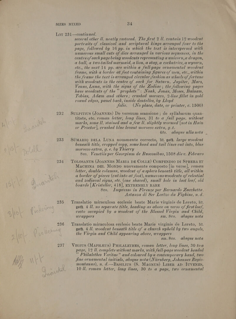 bo Qo bo 233 236 several other ll. neatly restored. The first 2 ll. contain 12 woodcut portraits of classical and scriptural kings arranged four to the page, followed by 16 pp. in which the text is interspersed with numerous small cuts of dice arranged in various sequences, in the centre of each page being woodcuts representing a unicorn,a dragon, a bull, a two-tailed mermard, a lion, a stag, a cockatrice, awyvern, etc., the neat 14 pp. are within a full-page ornamental woodcut frame, with a border at foot containing figures of men, etc., within the frame the text is arranged circular-fashion as wheels of fortune with woodcuts in the centre of each for Saturn, Jupiter, Mars, Venus, Luna, with the signs of the Zodiac; the following pages have woodcuts of the “prophets”: Noah, Jonas, Moses, Balaam, Tobias, Adam and others; crushed morocco, 2-line fillet in gold round edges, panel back, inside dentelles, by Lloyd folio. (No place, date, or printer, c. 1500) SuLPITIUS (JOANNES) De versuum scansione ; de syllabarum quan- titate, etc. roman letter, long lines, 31 to a full page, without marks, some ll, stained and a few Ui. slightly wormed |not in Hain or Proctor], crushed blue levant morocco eatra, g.t. 4to. absque ullanota , SUMARIO DELA LUNA nouamente correcto, lit. goth. large woodcut beneath title, cropped copy, some head and tail lines cut into, blue morocco extra, g.e. by Thierry Sve. Venetiis per Georgium de Rusconibus, 1508 diev. Febraro TOLOSANUS (JOANNES MARIA DE COLLE) COMPENDIO DI SPHERA ET MACHINA DEL MONDO nuovamente composto [in verse |, 20man letter, double columns, woodcut of a sphere beneath title, all within a border of pieces (cut into at foot), numerous woodcuts of celestial and zodiacal signs, etc. (one shaved), small hole in last leaf, old boards | Kristeller, 418], EXTREMELY RARE 8vo. ILmpresso in Firenze per Bernardo Zucchetia. Astanza di Ser Lorézo da Fighine, n.d. Translatio miraculosa ecclesie beate Marie virginis de Loreto, tit. goth. 4 Zl. no separate title, heading as above on verso of first leaf, recto occupied by a woodcut of the Blessed Virgin and Child, wrappers sm. 8vo0. absque nota Translatio miraculosa ecclesie beate Marie virginis de Loreto, lit. goth. 4 ll. woodcut beneath title of a church upheld by two angels, the Virgin and Child appearing above, wrappers sm. 8vo. absque nota Vectus (MApHauS) PHILALETHES, roman letter, long lines, 30 toa page, 12 ll. complete without marks, with full-page woodcut headed Philalethes Veritas” and coloured bya contemporary hand, two jine ornamental initials, absque nota (Nurnberg, Johannes Regio- montanus), n. d.—Basinius (S. Magnus) Liner ap IUVENES, 10 Ul. roman letter, long lines, 30 to a page, two ornamental