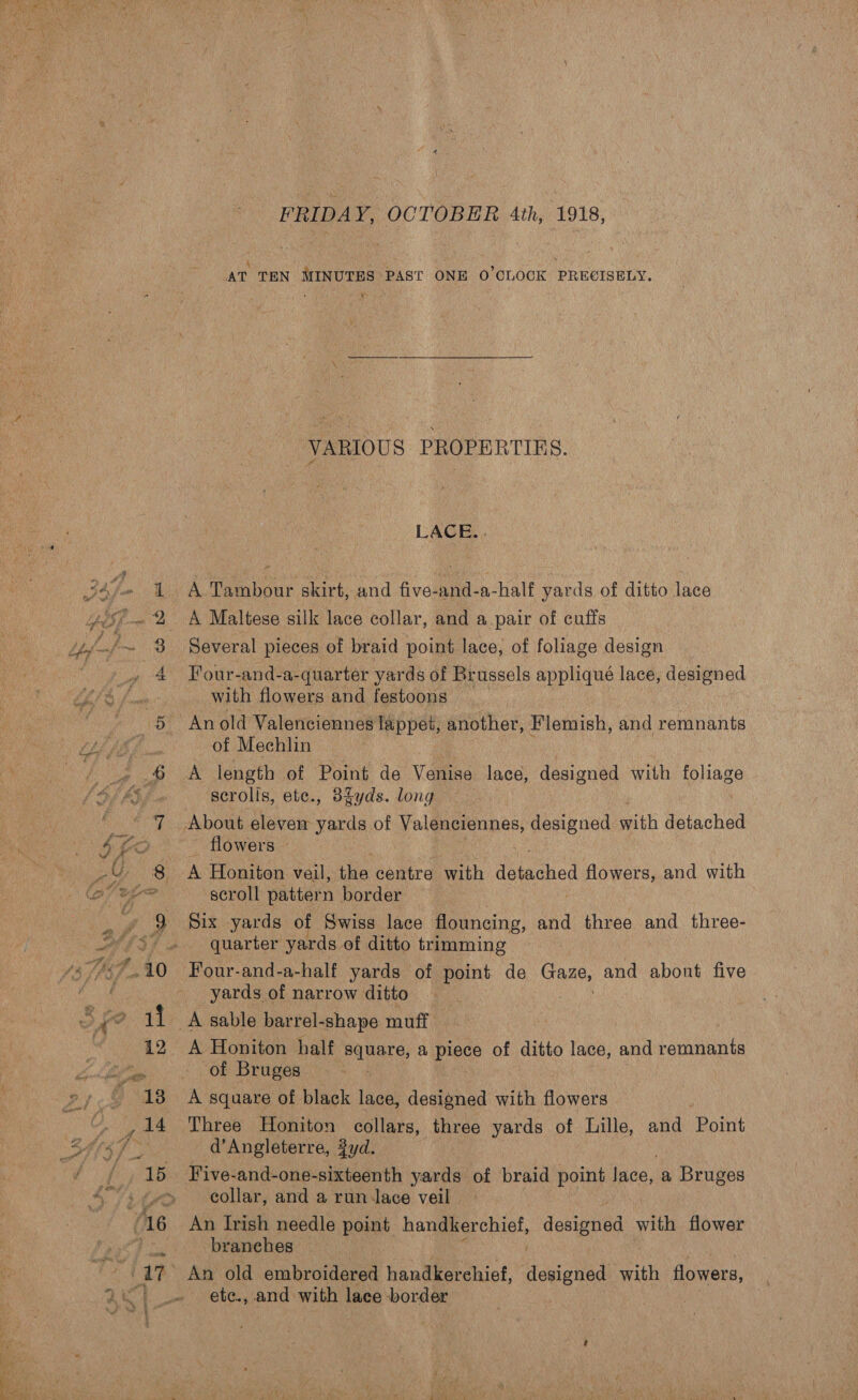 Bis, FRIDAY, OCTOBER 4th, 1918, VARIOUS PROPERTIES. LACE... A Tambour skirt, and five-and-a-half yards of ditto lace A Maltese silk lace collar, and a.pair of cuffs Four-and-a-quarter yards of Brussels appliqué lace, designed with flowers and festoons An old Valenciennes lappet, another, Flemish, and remnants of Mechlin A length of Point de Venise lace, designed with foliage scrolis, ete., 3dfyds. long flowers © A Honiton veil, thie centre with dougeicd flowers, and with scroll pattern border | Six yards of Swiss lace flouncing, and three and three- quarter yards of ditto trimming Four-and-a-half yards of point de ote and abont five yards of narrow ditto A Honiton half patore, a piece of ditto lace, and remnants of Bruges | A square of black lace, designed with flowers Three Honiton collars, three yards of Lille, and Point d’Angleterre, yd. Five-and-one-sixteenth yards of braid point lace, a Bruges collar, and a run lace veil An Irish needle point handkerchief, donipnad with flower branches An old embroidered handkerchief, designed with flowers, . ete., and with lace border 3 |