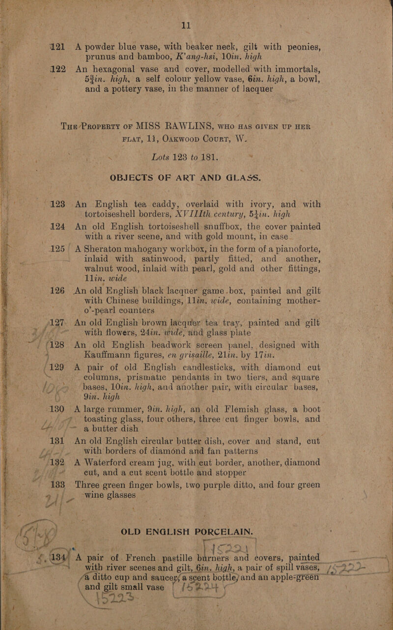  121 A powder blue vase, with beaker neck, gilt with peonies, prunus and bamboo, K’ang-hst, 10in. high eee?” Ani hexagonal vase and cover, modelled with immortals, a 53in.. high, a self colour yellow ee 6in. high, a bowl, Tae PROPERTY or MISS RAWLINS, wuo ss GIVEN UP HER : Lots 128 to 181. OBJECTS OF ART AND GLASS. -/ 123 An -English tea caddy, overlaid with ivory, and with -tortoiseshell borders, XVILIth century, 54in. high 124 An old English tortoiseshell snuffbox, the cover painted : with a river scene, and with gold mount, in case. 125 A Sheraton mahogany workbox, in the form of a pianoforte, : inlaid with satinwood, partly fitted, and another, walnut wood, inlaid with pearl, gold and other fittings, 126 An old English black lacquer game . box, painted and gilt | with Chinese buildings, 11in. wide, containing no | _o'-pearl counters | flair An old English brown lacquer tea ie painted and gilt ‘/. with flowers, 24in. wide, and glass plate _ Kauffmann figures, en grisaille, 21in. by 17in. (129 A pair of old English candlesticks, with diamond cut _ columns, prismatic pendants in two tiers, and square ~ bases, 10in. high, and another palr, with circular bases, Ds Jin. high “130 A large rummer, 9in. high, an old Flemish glass, a boot , 4, e% toasting glass, four others, three ‘cut finger bowls, and ef = a butter dish 181 An old English circular butter dish, cover and stand, cut ‘with’ borders of diamond and fan patterns 132 A Waterford cream jug, with cut border, another, diamond BI es eut, and a cut scent bottle and stopper 133 Three green finger bowls, two purple ditto, and four green ‘wine glasses. OLD ENGLISH PORCELAIN. kn A fe @ ditto cup and saucer, a scent bottle; and an apple-gréén © . and gies small vase | /45 2° at ¢ \ : i et ) 4%. : pn RN RR ’ i } oy 2 Snares    