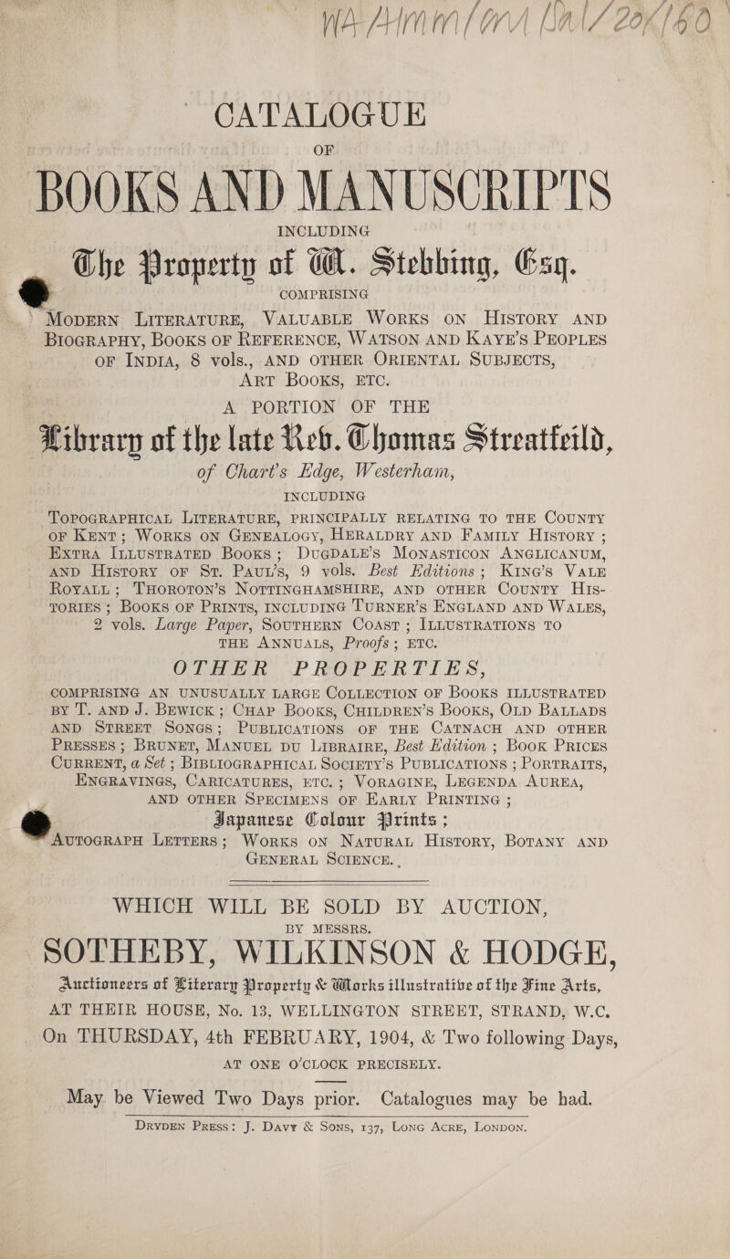 CATALOGUE BOOKS AND MANUSCRIPTS INCLUDING The Property of W. Stebbing, Esq. COMPRISING » MopERN LITERATURE, VALUABLE WORKS ON HISTORY AND BioGRAPHY, Books oF REFERENCE, WATSON AND KAYE’S PEOPLES oF INDIA, 8 vols., AND OTHER ORIENTAL SUBJECTS, ART BOOKS, ETC. A PORTION OF THE — of the late Reb. Chomas Streatteild, of Charts Edge, Westerham, INCLUDING TOPOGRAPHICAL LITERATURE, PRINCIPALLY RELATING TO THE COUNTY oF Kent; Works ON GENEALOGY, HERALDRY AND Famity History ; Extra ILLUSTRATED Books ; DUGDALE’S MOoNASTICON ANGLICANUM, AND History oF St. Pau’ S, 9 vols. Best Editions; K1ne@’s VALE RoyaLt; THoRoTON’s NOTTINGHAMSHIRE, AND orHER County Hrs- TORIES ; BooKs oF PRINTS, INCLUDING TURNER'S ENGLAND AND WALES, 2 vols. Large Paper, SouTHERN Coast ; ILLUSTRATIONS TO THE ANNUALS, Proofs; ETC. OTHER PROPERTIES, COMPRISING AN UNUSUALLY LARGE COLLECTION OF BOOKS ILLUSTRATED By T. anD J. Bewick ; CHAP Booxs, CHILDREN’S Books, OLD BaLLaps AND STREET SONGS; PUBLICATIONS OF THE CATNACH AND OTHER PRESSES ; ee MANUEL DU LIBRAIRE, Best Hdetion ; Book PrRicEs CuRRENT, a Set ; BIBLIOGRAPHICAL SOCIETY'S PUBLICATIONS ; PORTRAITS, eee CARICATURES, ETC. ; VORAGINE, LEGENDA AUREA, AND OTHER SPECIMENS OF EARLY PRINTING ; SH Japanese Colour Prints ; AvToGRAPH Letters; Works on Natura History, Borany anp GENERAL SCIENCE. ,   WHICH WILL BE SOLD BY AUCTION, BY MESSRS. SOTHEBY, WILKINSON &amp; HODGE, Auctioneers of Literary Property &amp; Wlorks illustrative of the Fine Arts, AT THEIR HOUSE, No. 13, WELLINGTON STREET, STRAND, W.C. On THURSDAY, 4th FEBRUARY, 1904, &amp; Two following Days, AT ONE O’CLOCK PRECISELY. May be Viewed Two Days prior. Catalogues may be had. DRYDEN Press: J. Davy &amp; Sons, 137, Lonc Acre, Lonpon.