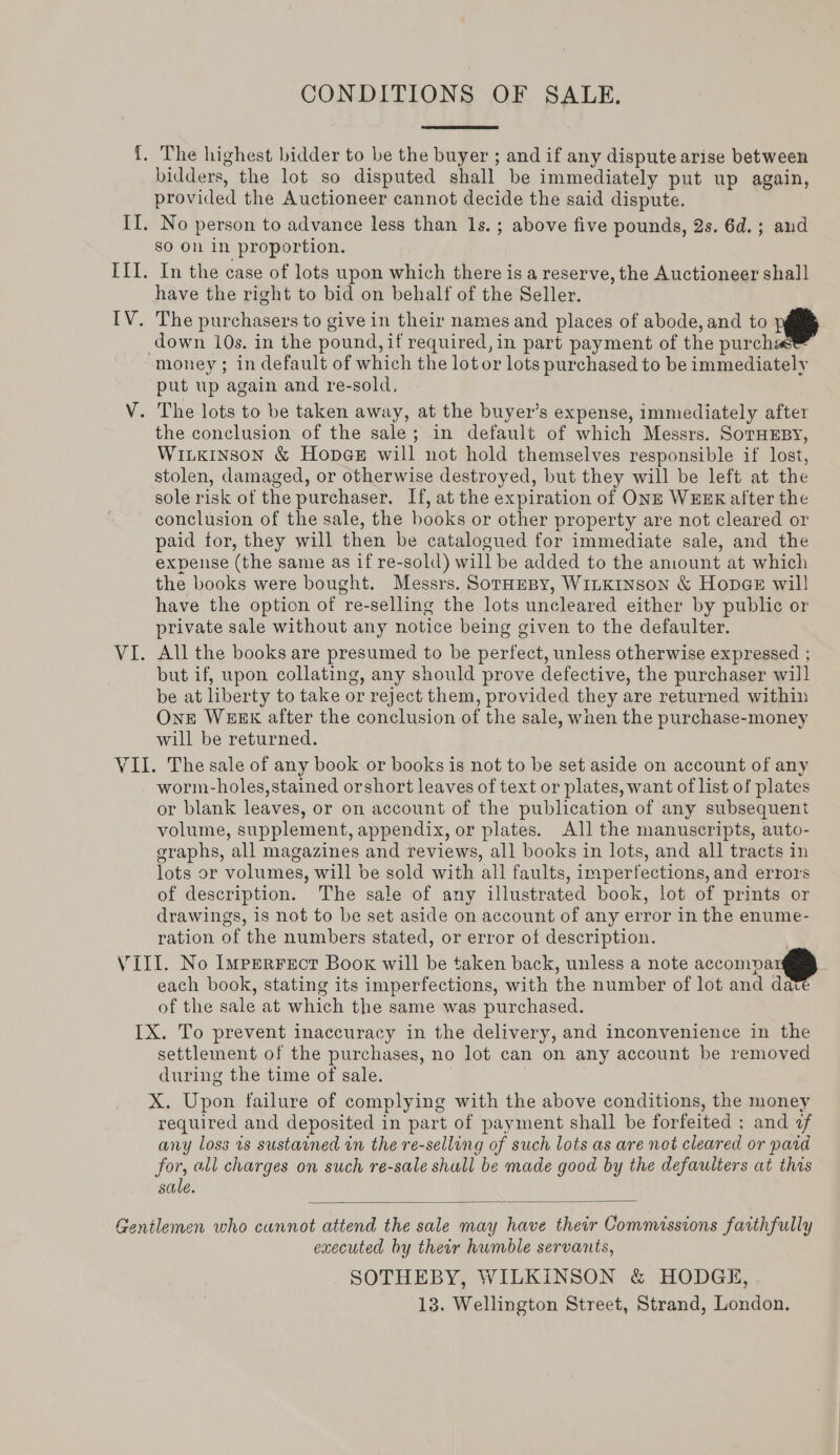 CONDITIONS OF SALE. {. The highest bidder to be the buyer ; and if any dispute arise between bidders, the lot so disputed shall be immediately put up again, provided the Auctioneer cannot decide the said dispute. II. No person to advance less than Is.; above five pounds, 2s. 6d. ; and sO ON in proportion. ILI. In the case of lots upon which there is a reserve, the Auctioneer shall have the right to bid on behalf of the Seller. IV. The purchasers to give in their names and places of abode, and to down 10s. in the pound, if required, in part payment of the purchas™ money; in default of which the lot or lots purchased to be immediately put up again and re-sold, V. The lots to be taken away, at the buyer’s expense, immediately after the conclusion of the sale; in default of which Messrs. SoTHEBY, WILKINSON &amp; Hop@eE will not hold themselves responsible if lost, stolen, damaged, or otherwise destroyed, but they will be left at the sole risk of the purchaser. If, at the expiration of ONE WEEK after the conclusion of the sale, the books or other property are not cleared or paid tor, they will then be catalogued for immediate sale, and the expense (the same as if re-sold) will be added to the amount at which the books were bought. Messrs. SorHeBy, WILKINSON &amp; Hopaer will have the option of re-selling the lots uncleared either by public or private sale without any notice being given to the defaulter. VI. All the books are presumed to be perfect, unless otherwise expressed ; but if, upon collating, any should prove defective, the purchaser will be at liberty to take or reject them, provided they are returned within One WEEK after the conclusion of the sale, wnen the purchase-money will be returned. VII. The sale of any book or books is not to be set aside on account of any worm-holes, stained orshort leaves of text or plates, want of list of plates or blank leaves, or on account of the publication of any subsequent volume, supplement, appendix, or plates. All the manuscripts, auto- graphs, all magazines and reviews, all books in lots, and all tracts in lots or volumes, will be sold with all faults, imperfections, and errors of description. The sale of any illustrated book, lot of prints or drawings, is not to be set aside on account of any error in the enume- ration of the numbers stated, or error of description. r VIII. No Imperrecr Book will be taken back, unless a note accompa each book, stating its imperfections, with the number of lot and date of the sale at which the same was purchased. IX. To prevent inaccuracy in the delivery, and inconvenience in the settlement of the purchases, no lot can on any account be removed during the time of sale. X. Upon failure of complying with the above conditions, the money required and deposited in part of payment shall be forfeited ; and af any loss is sustained in the re-selling of such lots as are not cleared or paid for, all charges on such re-sale shall be made good by the defaulters at this sale.    Gentlemen who cannot attend the sale may have their Commissions faithfully executed by their humble servants, SOTHEBY, WILKINSON &amp; HODGE, 13. Wellington Street, Strand, London.