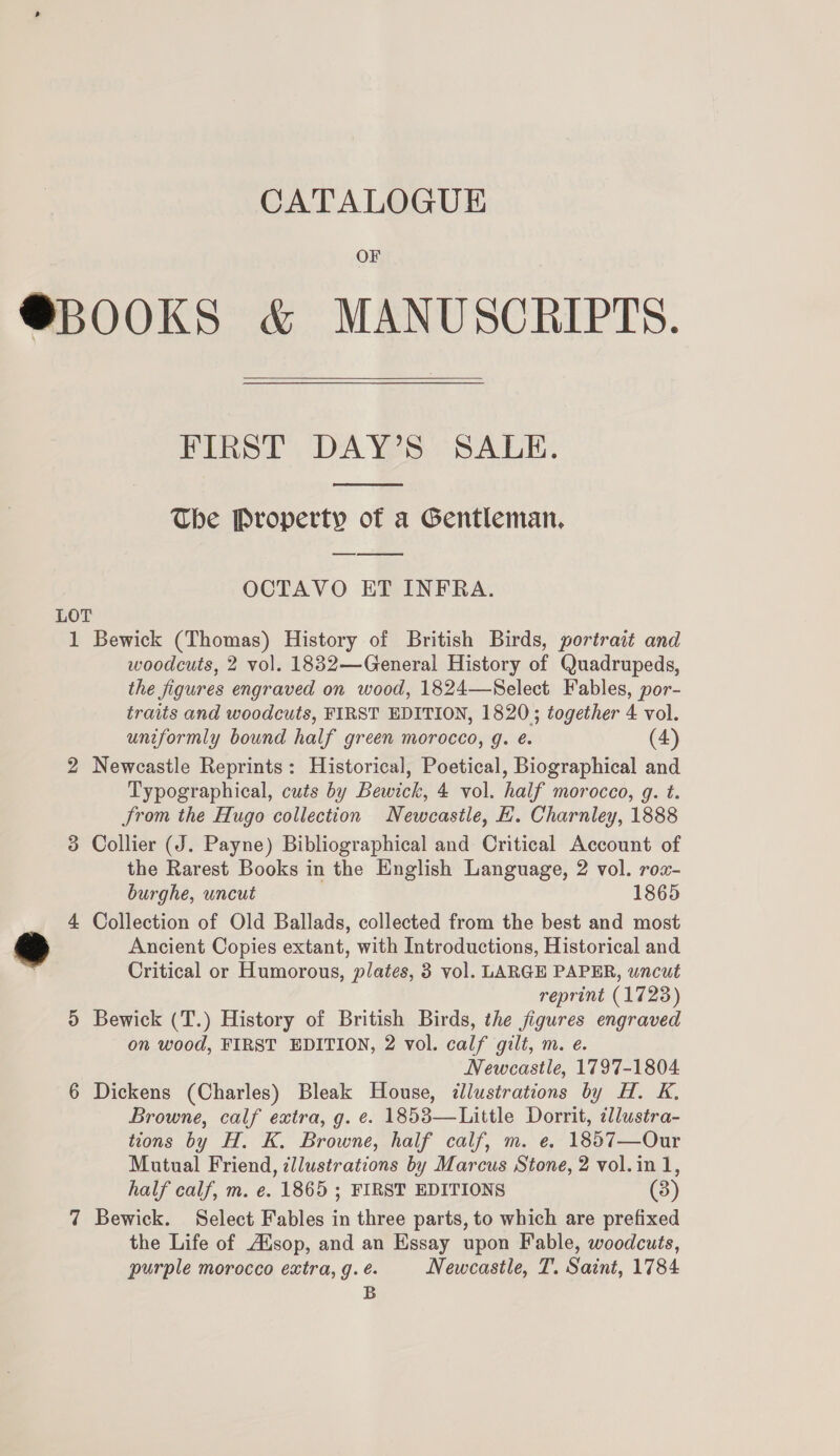 OF @BOOKS &amp; MANUSCRIPTS.  FIRST DAY’S SALE.  The Property of a Gentleman, OCTAVO ET INFRA. LOT 1 Bewick (Thomas) History of British Birds, portrait and woodcuts, 2 vol. 1832—General History of Quadrupeds, the figures engraved on wood, 1824—Select Fables, por- traits and woodcuts, FIRST EDITION, 1820; together 4 vol. uniformly bound half green morocco, g. é. (4) 2 Newcastle Reprints: Historical, Poetical, Biographical and Typographical, cuts by Bewick, 4 vol. half morocco, g. t. Jrom the Hugo collection Newcastle, EH. Charnley, 1888 3 Collier (J. Payne) Bibliographical and Critical Account of the Rarest Books in the English Language, 2 vol. rox- burghe, uncut 1865 4 Collection of Old Ballads, collected from the best and most &amp; Ancient Copies extant, with Introductions, Historical and Critical or Humorous, plates, 3 vol. LARGE PAPER, uncut reprint (1723) 5 Bewick (T.) History of British Birds, the figures engraved on wood, FIRST EDITION, 2 vol. calf gilt, m. e. Newcastle, 1797-1804 6 Dickens (Charles) Bleak House, dllustrations by H. K. Browne, calf extra, g. e. 1853—Little Dorrit, llustra- tions by H. K. Browne, half calf, m. e. 1857—Our Mutual Friend, illustrations by Marcus Stone, 2 vol.in 1, half calf, m. e. 1865 ; FIRST EDITIONS (3) 7 Bewick. Select Fables in three parts, to which are prefixed the Life of Alsop, and an Essay upon Fable, woodcuts, purple morocco extra, g. é- Newcastle, T. Saint, 1784 B