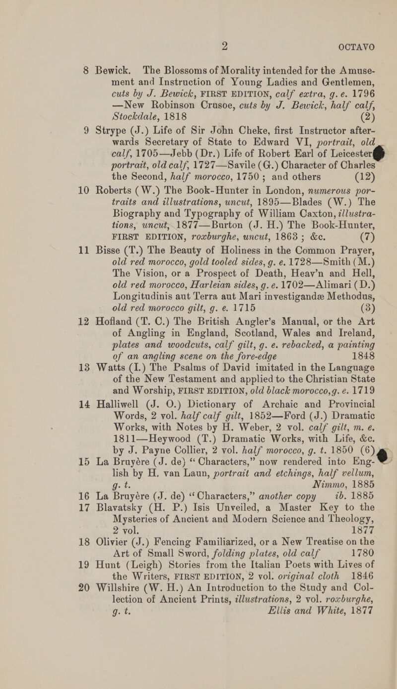 10 11 12 13 14 15 16 17 i (ee) 19 20 2 OCTAVO Stockdale, 1818 (2) wards Secretary of State to Edward VI, portrait, old traits and illustrations, uncut, 1895—Blades (W.) The tions, uncut,.1877— Burton ( J. H.) The Book-Hunter, The Vision, or a Prospect of Death, Heav’n and Hell, Watts (I.) The Psalms of David imitated in the Language La Bruyére (J. de) ‘‘ Characters,’ lish by H. van Laun, portrait g: t. La Bruyére (J. de) ‘‘ Characters,’ &gt; now rendered into Eng- and etchings, half vellum, Nimmo, 1885 &gt; another copy — 7b. 1885 2 Vol: 1877 g. t. Ellis and White, 1877   PY