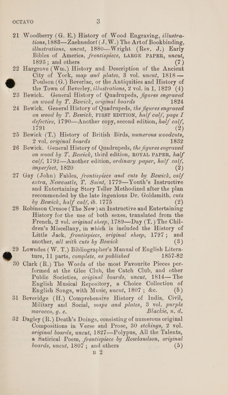 21 Woodberry (G. E.) History of Wood Engraving, tllustra- tions, 1883—Zaehnsdort (J.W.) The Artof Bookbinding, illustrations, uncut, 1880—Wright (Rev. J.) Early Bibles of America, frontispiece, LARGE PAPER, uncut, 1893 ; and others (7) 22 Hargrove (Wm.) History and Description of the Ancient City of York, map and plates, 3 vol. uncut, 1818 — *” Poulson (G.) Beverlac, or the Antiquities and History of the Town of Beverley, illustrations, 2 vol. in 1, 1829 (4) 23 Bewick. General History of Quadrupeds, figures engraved on wood by T. Bewick, original boards 1824 24 Bewick. General History of Quadrupeds, the figures engraved on wood by T. Bewick, FIRST EDITION, half calf, page I defective, 1790—Another copy, second edition, half calf, 1791 (2) 25 Bewick (T.) History of British Birds, numerous woodcuts, 2 vol. original boards 1832 26 Bewick. General History of Quadrupeds, the figures engraved on wood by T. Bewick, third edition, ROYAL PAPER, half calf, 1792—Another edition, ordinary paper, half calf, imperfect, 1820 (2) 27 Gay (John) Fables, frontispiece and cuts by Bewick, calf extra, Newcastle, T. Saint, 1779—Youth’s Instructive and Entertaining Story Teller Methodized after the plan recommended by the late ingenious Dr. Goldsmith, cuts by Bewick, half calf, tb. 1775 (2) 28 Robinson Crusoe (The New) an Instructive and Entertaining History for the use of both sexes, translated from the French, 2 vol. original sheep, 1789—Day (T.) The Chil- dren’s Miscellany, in which is included the History of Little Jack, frontispiece, original sheep, 1797; and another, all with cuts by Bewick (3) 29 Lowndes (W. T.) Bibliographer’s Manual of English Litera- ture, 11 parts, complete, as published 1857-82 30 Clark (R.) The Words of the most Favourite Pieces per- formed at the Glee Club, the Catch Club, and other Public Societies, original boards, uncut, 1814— The English Musical Repository, a Choice Collection of English Songs, with Music, uncut, 1807 ; &amp;c. (5) 31 Beveridge (H.) Comprehensive History of India, Civil, Military and Social, maps and plates, 3 vol. purple Morocco, g. é. Blackie, n. d. 32 Dagley (R.) Death’s Doings, consisting of numerous original Compositions in Verse and Prose, 30 etchings, 2 vol. original boards, uncut, 1827—Polypus, All the Talents, a Satirical Poem, frontispiece by Rowlandson, original boards, uncut, 1807; and others (5) B 2