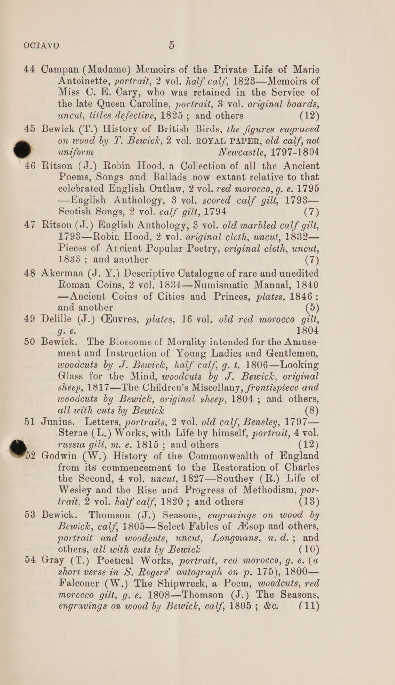 44 47 48 49 50 dl ®., 53 a4 Campan (Madame) Memoirs of the Private Life of Marie Antoinette, portrait, 2 vol. half calf, 1823—Memoirs of Miss C. E. Cary, who was retained in the Service of the late Queen Caroline, portrait, 3 vol. original boards, uncut, titles defective, 1825; and others (12) on wood by T. Bewick, 2 vol. ROYAL PAPER, old calf, not uniform Newcastle, 1797-1804 Ritson (J.) Robin Hood, a Collection of all the Ancient Poems, Songs and Ballads now extant relative to that celebrated English Outlaw, 2 vol. red morocco, g. e. 1795 —KTnglish Anthology, 38 vol. scored calf gilt, 1793— Scotish Songs, 2 vol. calf gilt, 1794 (7) Ritson (J.) English Anthology, 3 vol. old marbled calf gilt, 17938—Robin Hood, 2 vol. original cloth, uncut, 1882— Pieces of Ancient Popular Poetry, original cloth, uncut, 1833 ; and another (7) Akerman (J. Y.) Descriptive Catalogue of rare and unedited Roman Coins, 2 vol. 1834—-Numismatic Manual, 1840 —Ancient Coins of Cities and Princes, plates, 1846 ; and another (5) Delille (J.) Ciuvres, plates, 16 vol. old red morocco gilt, Gu, bs 1804 Bewick. The Blossoms of Morality intended for the Amuse- ment and Instruction of Young Ladies and Gentlemen, woodcuts by J. Bewick, half calf, g. t. 1806—Looking Glass for the Mind, woodcuts by J. Bewick, original sheep, 1817—The Children’s Miscellany, frontispiece and woodcuts by Bewick, original sheep, 1804; and others, all with cuts by Bewick (8) Junius. Letters, portraits, 2 vol. old calf, Bensley, 1797— Sterne (L.) Works, with Life by himself, portrait, 4 vol. russia gilt, m. é. 1815 ; and others (12) Godwin (W.) History of the Commonwealth of England from its commencement to the Restoration of Charles the Second, 4 vol. uncut, 1827—Southey (R.) Life of Wesley and the Rise and Progress of Methodism, por- trait, 2 vol. half calf, 1820 ; and others (138) Bewick. Thomson (J.) Seasons, engravings on wood by Bewick, calf, 1805—Select Fables of Ausop and others, portrait and woodcuts, uncut, Longmans, n.d.3; and others, all with cuts by Bewick (10) Gray (T.) Poetical Works, portrait, red morocco, g. ¢. (a short verse in S, Rogers’ autograph on p. 175), 1800— Falconer (W.) The Shipwreck, a Poem, woodcuts, red morocco gilt, g. e. 1808—Thomson (J.) The Seasons, engravings on wood by Bewick, calf, 1805; &amp;c. (11)