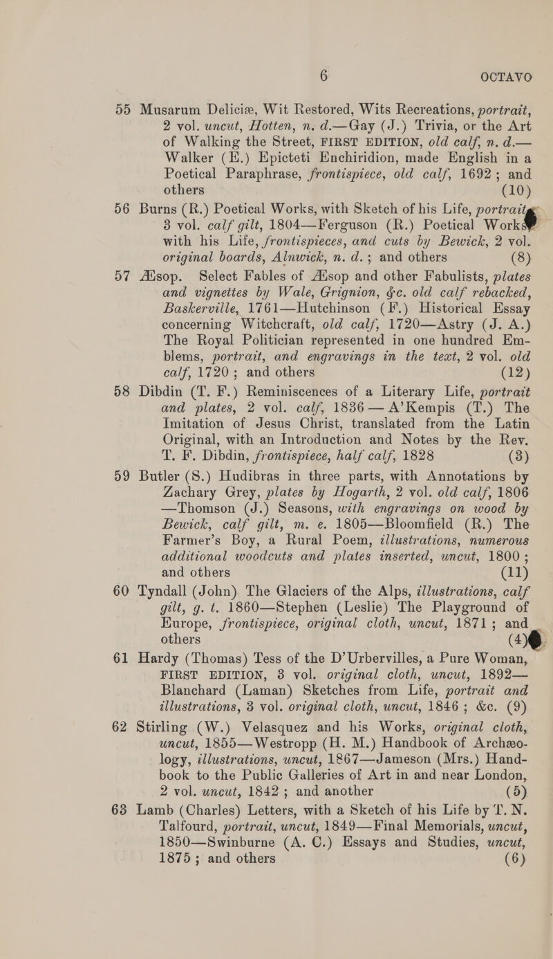 Musarum Delicie, Wit Restored, Wits Recreations, portrait, 2 vol. uncut, Hotten, n. d.—Gay (J.) Trivia, or the Art of Walking the Street, FIRST EDITION, old calf, n. d.— Walker (E.) Epicteti Enchiridion, made English in a Poetical Paraphrase, frontispiece, old calf, 1692; and others (10) Burns (R.) Poetical Works, with Sketch of his Life, portraitg- 3 vol. calf gilt, 1804—Ferguson (R.) Poetical Works? with his Life, frontispieces, and cuts by Bewick, 2 vol. original boards, Alnwick, n. d.; and others (8) fiisop. Select Fables of Alsop and other Fabulists, plates and vignettes by Wale, Grignion, gc. old calf rebacked, Baskerville, 1761—Hutchinson (F.) Historical Essay concerning Witchcraft, old calf, 1720—Astry (J. A.) The Royal Politician represented in one hundred Em- blems, portrait, and engravings in the text, 2 vol. old calf, 1720; and others (12) Dibdin (T. F.) Reminiscences of a Literary Life, portrait and plates, 2 vol. calf, 18836— A’Kempis (T.) The Imitation of Jesus Christ, translated from the Latin Original, with an Introduction and Notes by the Rev. T. F. Dibdin, frontispiece, half calf, 1828 (3) Butler (S.) Hudibras in three parts, with Annotations by Zachary Grey, plates by Hogarth, 2 vol. old calf, 1806 —Thomson (J.) Seasons, with engravings on wood by Bewick, calf gilt, m. e. 1805—Bloomfield (R.) The Farmer’s Boy, a Rural Poem, illustrations, numerous additional woodcuts and plates inserted, uncut, 1800; and others (11) Tyndall (John) The Glaciers of the Alps, illustrations, calf gilt, g. t. 1860—Stephen (Leslie) The Playground of Europe, frontispiece, original cloth, uncut, 1871; and others (HQ Hardy (Thomas) Tess of the D’ Urbervilles, a Pure Woman, FIRST EDITION, 3 vol. orzginal cloth, uncut, 1892— Blanchard (Laman) Sketches from Life, portrait and illustrations, 3 vol. original cloth, uncut, 1846 ; &amp;c. (9) Stirling (W.) Velasquez and his Works, original cloth, uncut, 1855—Westropp (H. M.) Handbook of Archeo- logy, illustrations, uncut, 1867—Jameson (Mrs.) Hand- book to the Public Galleries of Art in and near London, 2 vol. uncut, 1842 ; and another (5) Lamb (Charles) Letters, with a Sketch of his Life by T. N. Talfourd, portrait, uncut, 1849—Final Memorials, uncut, 1850—Swinburne (A. C.) Essays and Studies, uncut, 1875 ; and others (6)