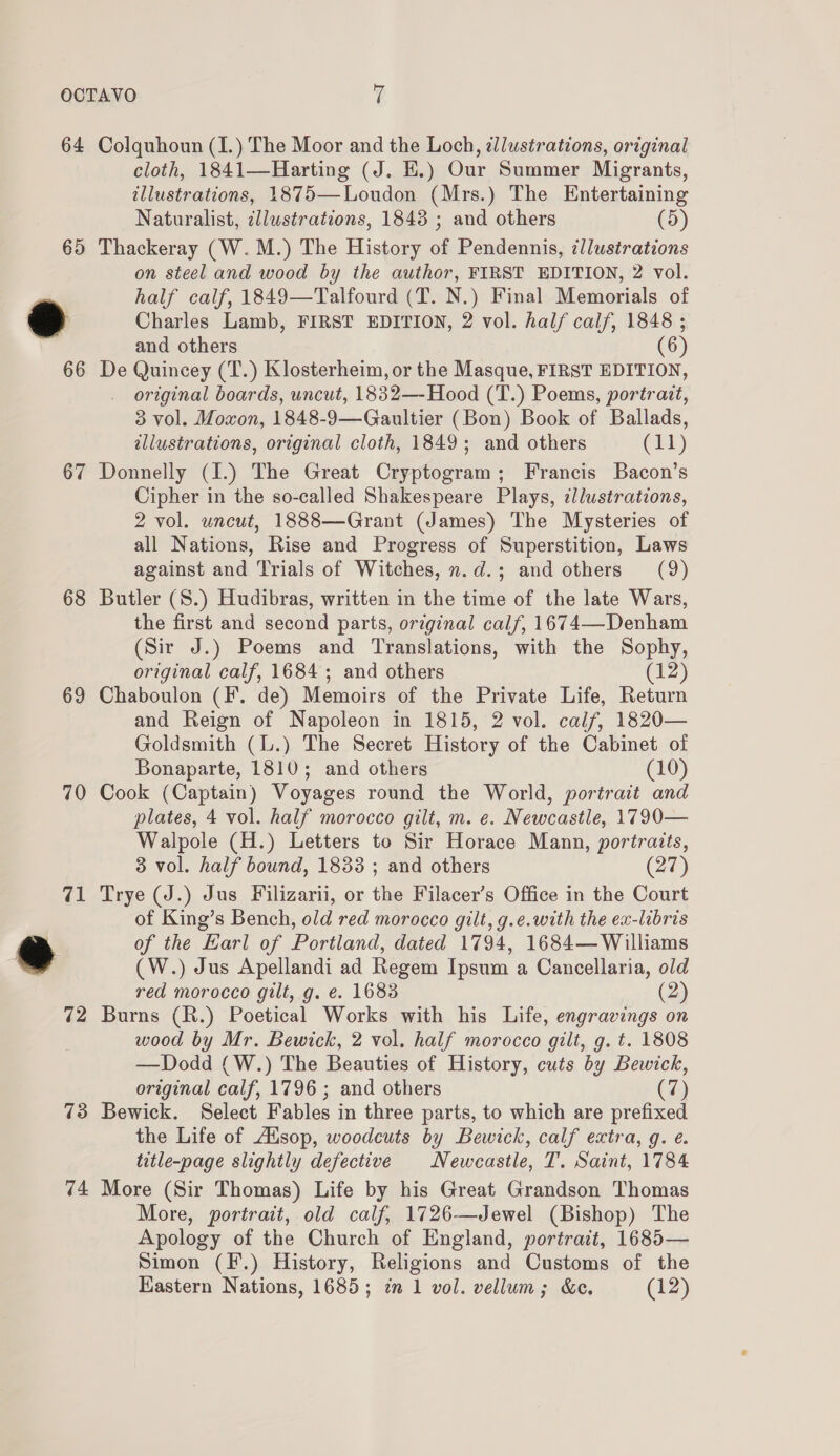 64 65 66 67 68 69 70 72 73 Colquhoun (I.) The Moor and the Loch, dllustrations, original cloth, 1841—Harting (J. H.) Our Summer Migrants, illustrations, 1875—Loudon (Mrs.) The Entertaining Naturalist, cllustrations, 1843 ; and others (5) Thackeray (W.M.) The History of Pendennis, illustrations on steel and wood by the author, FIRST EDITION, 2 vol. half calf, 1849—Talfourd (T. N.) Final Memorials of Charles Lamb, FIRST EDITION, 2 vol. hal/ calf, 1848 ; and others De Quincey (T.) Klosterheim, or the Masque, FIRST EDITION, original boards, uncut, 1832—-Hood (T.) Poems, portrait, 3 vol. Moxon, 1848-9—Gaultier (Bon) Book of Ballads, allustrations, original cloth, 1849; and others (11) Donnelly (I.) The Great Cryptogram; Francis Bacon’s Cipher in the so-called Shakespeare Plays, ¢llustratzons, 2 vol. uncut, 1888—Grant (James) The Mysteries of all Nations, Rise and Progress of Superstition, Laws against and Trials of Witches, n.d.; and others (9) Butler (S.) Hudibras, written in the time of the late Wars, the first and second parts, original calf, 1674—Denham (Sir J.) Poems and Translations, with the Sophy, original calf, 1684; and others (12) Chaboulon (F. de) Memoirs of the Private Life, Return and Reign of Napoleon in 1815, 2 vol. calf, 1820— Goldsmith (l.) The Secret History of the Cabinet of Bonaparte, 1810; and others (10) Cook (Captain) Voyages round the World, portrait and plates, 4 vol. half morocco gilt, m. e. Newcastle, 1790— Walpole (H.) Letters to Sir Horace Mann, portraits, 3 vol. half bound, 1833 ; and others (27) Trye (J.) Jus Filizarii, or the Filacer’s Office in the Court of King’s Bench, old red morocco gilt, g.e.with the ex-libris of the Earl of Portland, dated 1794, 1684— Williams (W.) Jus Apellandi ad Regem Ipsum a Cancellaria, old red morocco gilt, g. e. 1683 (2) Burns (R.) Poetical Works with his Life, engravings on wood by Mr. Bewick, 2 vol. half morocco gilt, g. t. 1808 —Dodd (W.) The Beauties of History, cuts by Bewick, original calf, 1796 ; and others (7) Bewick. Select Fables in three parts, to which are prefixed the Life of Alsop, woodcuts by Bewick, calf extra, g. e. title-page slightly defective Newcastle, T. Saint, 1784 More (Sir Thomas) Life by his Great Grandson Thomas More, portrait, old calf, 1726—Jewel (Bishop) The Apology of the Church of England, portrait, 1685— Simon (F.) History, Religions and Customs of the