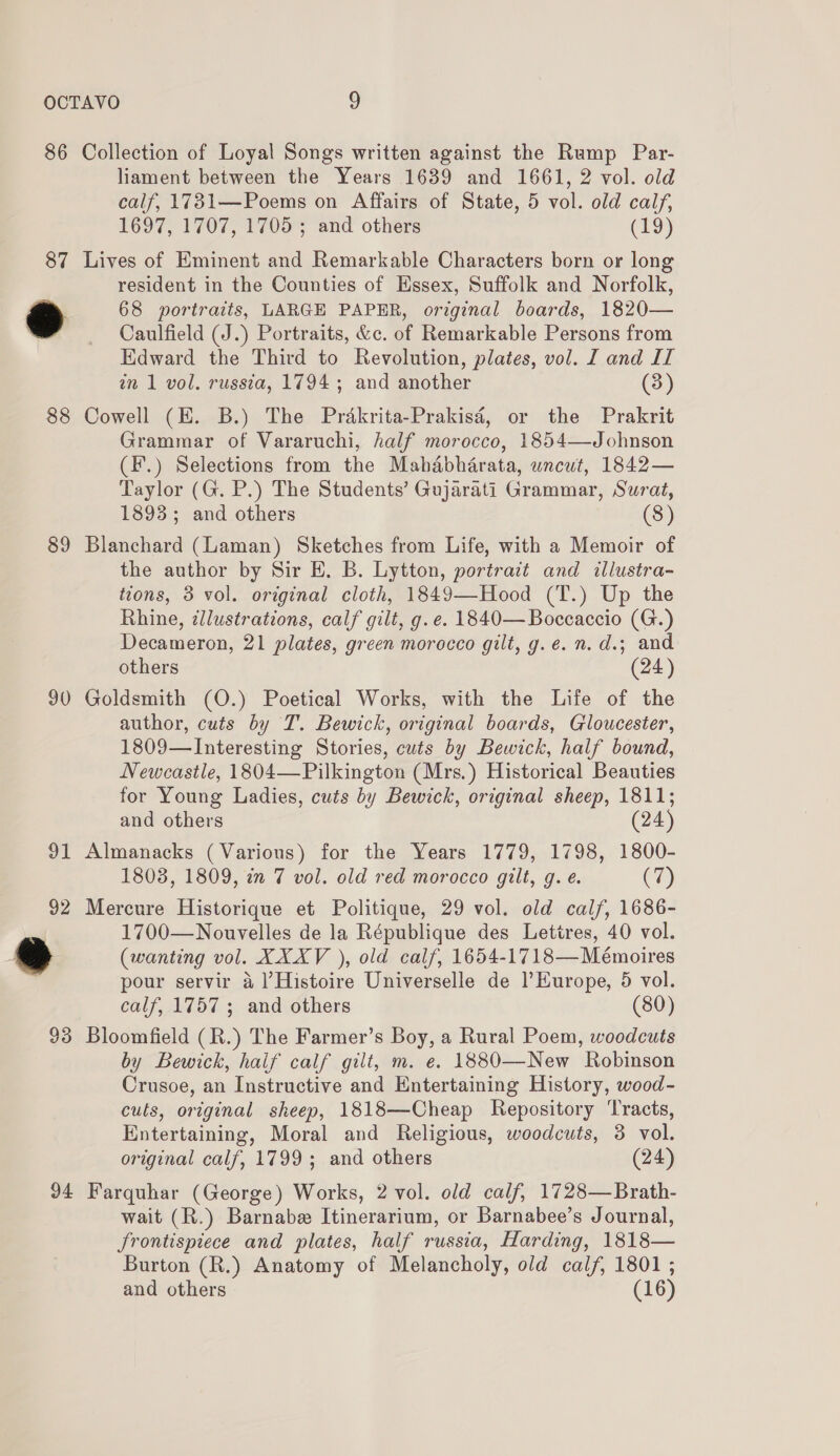 86 Collection of Loyal Songs written against the Rump Par- liament between the Years 1639 and 1661, 2 vol. old calf, 1731—Poems on Affairs of State, 5 vol. old calf, 1697, 1707, 1705 ; and others (19) 87 Lives of Eminent and Remarkable Characters born or long resident in the Counties of Essex, Suffolk and Norfolk, ey 68 portraits, LARGE PAPER, original boards, 1820— Caulfield (J.) Portraits, &amp;c. of Remarkable Persons from Edward the Third to Revolution, plates, vol. I and II in 1 vol. russia, 1794; and another (3) 88 Cowell (E. B.) The Prakrita-Prakisé, or the Prakrit Grammar of Vararuchi, half morocco, 1854—Johnson (F.) Selections from the Mahabharata, uncut, 1842— Taylor (G. P.) The Students’ Gujarati Grammar, Surat, 1893; and others (8) 89 Blanchard (Laman) Sketches from Life, with a Memoir of the author by Sir E. B. Lytton, portrait and illustra- tions, 3 vol. original cloth, 1849—Hood (T.) Up the Rhine, illustrations, calf gilt, g. e. 1840—Boccaccio (G.) Decameron, 21 plates, green morocco gilt, g.e.n.d.; and others (24) 90 Goldsmith (O.) Poetical Works, with the Life of the author, cuts by T. Bewick, original boards, Gloucester, 1809—Interesting Stories, cuts by Bewick, half bound, Newcastle, 1804—Pilkington (Mrs.) Historical Beauties for Young Ladies, cuts by Bewick, original sheep, 1811; and others (24) 91 Almanacks (Various) for the Years 1779, 1798, 1800- 1803, 1809, in 7 vol. old red morocco gilt, g. é (7) 92 Mercure Historique et Politique, 29 vol. old calf, 1686- 1700—Nouvelles de la République des Lettres, 40 vol. Ge (wanting vol. XXXV ), old calf, 1654-1718 —Mémoires pour servir 4 ]’Histoire Universelle de l’Europe, 5 vol. calf, 1757 ; and others (80) 93 Bloomfield (R.) The Farmer’s Boy, a Rural Poem, woodcuts by Bewick, haif calf gilt, m. e. 1880—New Robinson Crusoe, an Instructive and Entertaining History, wood- cults, original sheep, 1818—Cheap Repository Tracts, Entertaining, Moral and Religious, woodcuts, 3 vol. original calf, 1799; and others (24) 94 Farquhar (George) Works, 2 vol. old calf, 1728—Brath- wait (R.) Barnabe Itinerarium, or Barnabee’s Journal, Jrontispiece and plates, half russia, Harding, 1818— Burton (R.) Anatomy of Melancholy, old calf, 1801 ; and others (16)