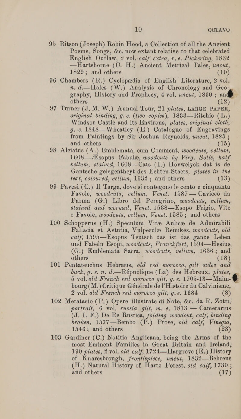 95 Ritson (Joseph) Robin Hood, a Collection of all the Ancient Poems, Songs, &amp;c. now extant relative to that celebrated English Outlaw, 2 vol. calf extra, r.e. Pickering, 1832 —Hartshorne (C. H.) Ancient Metrical Tales, wacut, 1829; and others (10) 96 Chambers (R.) Cyclopedia of English Literature, 2 vol. n. d.—Hales (W.) Analysis of Chronology and Geo-. graphy, History and Prophecy, 4 vol. wncut, 1830 ; an® , 97 Turner (J. M.W.) Annual Tour, 21 plates, LARGE PAPER, original binding, g.e. (two copies), 1833—Ritchie (L.) Windsor Castle and its Environs, plates, original cloth, g. ¢. 1848—Wheatley (E.) Catalogue of HEngravings from Paintings by Sir Joshua Reynolds, uncut, 1825 ; 98 Alciatus (A.) Emblemata, cum Comment. woodcuts, vellum, 1608—Asopus Fabule, woodcuts by Virg. Solis, half vellum, stained, 1608—Cats (1.) Hovwelyck dat is de Gantsche gelegentheyt des Echten-Staets, plates in the text, coloured, vellum, 1632; and others (13) 99 Pavesi (C.) I] Targa, dove si contegono le cento e cinquanta Favole, woodcuts, vellum, Venet. 1587 — Caviceo da Parma (G.) Libro del Peregrino, woodcuts, vellum, stained and wormed, Venet. 1538—EKsopo Frigio, Vite e Favole, woodcuts, vellum, Venet. 1585; and others 100 Schopperus (H.) Speculum Vite Aulice de Admirabili Fallacia et Astutia, Vulpecule Reinikes, woodcuts, old calf, 1595—Esopus Teutsch das ist das ganze Leben und Fabeln Esopi, woodcuts, Franckfurt, 1594—Hesius (G.) Emblemata Sacra, woodcuts, vellum, 1636; and others . (18) 101 Pentateuchus Hebreus, old red morocco, gilt sides and back, g. e. n. d.—Ré€publique (La) des Hebreux, plates, . 5 vol. old French red morocco gilt, g. e. 1705-13— Maim- @ bourg(M.) Critique Générale de |’ Histoire du Calvinisme, 2 vol. old French red morocco gilt, g.e. 1684 (8) 102 Metatasio (P.) Opere illustrate di Note, &amp;c. da R. Zotti, portrait, 6 vol. russia gilt, m. e. 1813 — Camerarius (J. I. F.) De Re Rustica, folding woodcut, calf, binding broken, 1577—-Bembo (P.) Prose, old calf, Vinegia, 103 Gardiner (C.) Notitia Anglicana, being the Arms of the most Eminent Families in Great Britain and Ireland, 190 plates, 2 vol. old calf, 1724— Hargrove (I.) History of Knaresbrough, /rontispiece, uncut, 18382—Behrens (H.) Natural History of Hartz Forest, old calf, 17380 ; 