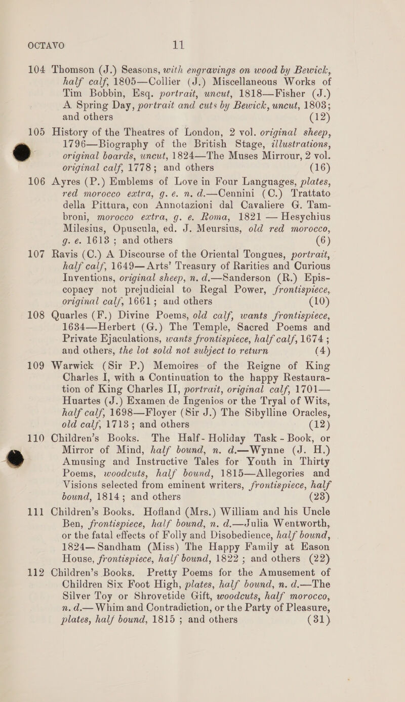 104 Thomson (J.) Seasons, with engravings on wood by Bewick, half calf, 1805—Collier (J.) Miscellaneous Works of Tim Bobbin, Esq. portrait, uncut, 1818—Fisher (J.) A. Spring Day, portra:t and cuts by Bewick, uncut, 18038; and others (12) 105 History of the Theatres of London, 2 vol. orginal sheep, 1796—Biography of the British Stage, illustrations, a original boards, uncut, 1824—The Muses Mirrour, 2 vol. original calf, 1778; and others (16) 106 Ayres (P.) Emblems of Love in Four Languages, plates, red morocco extra, g.ée. n.d.—Cennini (C.) Trattato della Pittura, con Annotazioni dal Cavaliere G. Tam- broni, morocco extra, g. e. Roma, 1821 — Hesychius Milesius, Opuscula, ed. J. Meursius, old red morocco, g. é. 1613 ; and others (6) 107 Ravis (C.) A Discourse of the Oriental Tongues, portrait, half calf, 1649— Arts’ Treasury of Rarities and Curious Inventions, original sheep, n. d.—Sanderson (R.) Epis- copacy not prejudicial to Regal Power, /rontispiece, original calf, 1661; and others (10) 108 Quarles (F.) Divine Poems, old calf, wants frontispiece, 1634—Herbert (G.) The Temple, Sacred Poems and Private Ejaculations, wants frontispiece, half calf, 1674 ; and others, the lot sold not subject to return (4) 109 Warwick (Sir P.) Memoires of the Reigne of King Charles I, with a Continuation to the happy Restaura- tion of King Charles II, portrait, original calf, 1701— Huartes (J.) Examen de Ingenios or the Tryal of Wits, half calf, 1698—Floyer (Sir J.) The Sibylline Oracles, old calf, 1713; and others (12) 110 Children’s Books. The Half- Holiday Task - Book, or | Mirror of Mind, half bound, n. d.——Wynne (J. H.) &amp; Amusing and Instructive Tales for Youth in Thirty Poems, woodcuts, half bound, 1815—Allegories and Visions selected from eminent writers, frontispiece, — bound, 1814; and others 111 Children’s Books. Hofland (Mrs.) William and his Uncle Ben, frontispiece, half bound, n. d.—Julia Wentworth, or the fatal effects of Foliy and Disobedience, half bound, 1824— Sandham (Miss) The Happy Family at Eason House, frontispiece, half bound, 1822 ; and others (22) 112 Children’s Books. Pretty Poems for the Amusement of Children Six Foot High, plates, half bound, n. d.—The Silver Toy or Shrovetide Gift, woodcuts, half morocco, n. d.— Whim and Contradiction, or the Party of Pleasure, plates, half bound, 1815 ; and others (31)