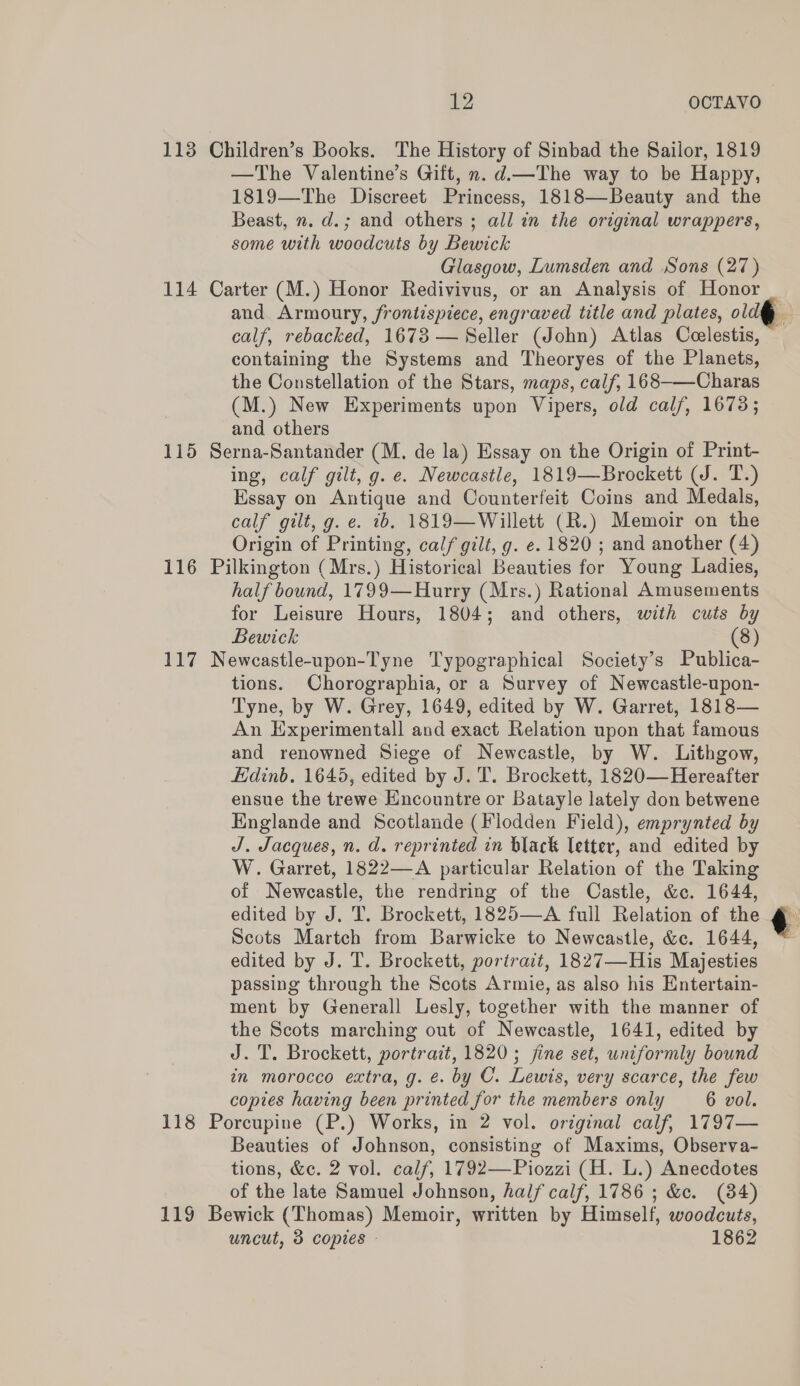 113 Children’s Books. The History of Sinbad the Sailor, 1819 —The Valentine’s Gift, n. d.—The way to be Happy, 1819—The Discreet Princess, 1818—Beauty and the Beast, n. d.; and others ; all in the original wrappers, some with woodcuts by Bewick Glasgow, Lumsden and Sons (27) 114 Carter (M.) Honor Redivivus, or an Analysis of Honor calf, rebacked, 1673 — Seller (John) Atlas Ceelestis, containing the Systems and Theoryes of the Planets, the Constellation of the Stars, maps, calf, 168-—Charas (M.) New Experiments upon Vipers, old calf, 1673; and others 115 Serna-Santander (M. de la) Essay on the Origin of Print- ing, calf gilt, g. e. Newcastle, 1819—Brockett (J. T.) Essay on Antique and Counterfeit Coins and Medals, calf gilt, g. e. tb. 1819—Willett (R.) Memoir on the Origin of Printing, calf gilt, g. e. 1820 ; and another (4) 116 Pilkington (Mrs.) Historical Beauties for Young Ladies, half bound, 1799—Hurry (Mrs.) Rational Amusements for Leisure Hours, 1804; and others, with cuts by Bewick (8) 117 Newcastle-upon-Tyne Typographical Society’s Publica- tions. Chorographia, or a Survey of Newcastle-upon- Tyne, by W. Grey, 1649, edited by W. Garret, 1818— An Experimentall and exact Relation upon that famous and renowned Siege of Newcastle, by W. Lithgow, Edinb. 1645, edited by J. T. Brockett, 1820— Hereafter ensue the trewe Encountre or Batayle lately don betwene Englande and Scotlande (Flodden Field), emprynted by J. Jacques, n. d. reprinted in black letter, and edited by W. Garret, 1822—A particular Relation of the Taking of Newcastle, the rendring of the Castle, &amp;c. 1644, edited by J. T. Brockett, 1825—A full Relation of the Scots Martch from Barwicke to Newcastle, &amp;c. 1644, edited by J. T. Brockett, portrait, 1827—His Majesties passing through the Scots Armie, as also his Entertain- ment by Generall Lesly, together with the manner of the Scots marching out of Newcastle, 1641, edited by J. T. Brockett, portrait, 1820; jine set, uniformly bound in morocco extra, g. é. by C. Lewis, very scarce, the few copies having been printed for the members only 6 vol. 118 Porcupine (P.) Works, in 2 vol. original calf, 1797— Beauties of Johnson, consisting of Maxims, Observa- tions, &amp;c. 2 vol. calf, 1792—Piozzi (H. L.) Anecdotes of the late Samuel Johnson, half calf, 1786 ; &amp;e. (84) 119 Bewick (Thomas) Memoir, written by Himself, woodcuts, uncut, 3 copies 1862