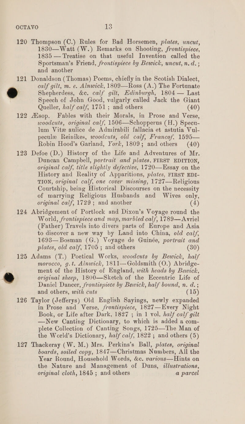 120 Thompson (C.) Rules for Bad Horsemen, plates, uncut, 1830—Watt (W.) Remarks on Shooting, frontispiece, 1835 — Treatise on that useful Invention called the Sportsman’s Friend, frontispiece by Bewick, uncut, n. d. ; and another 121 Donaldson (Thomas) Poems, chiefly in the Scotish Dialect, calf gilt, m. e. Alnwick, 1809—Ross (A.) The Fortunate a Shepherdess, &amp;c. calf gilt, Edinburgh, 1804 — Last | Speech of John Good, vulgarly called Jack the Giant Queller, half calf, 1751 ; and others (40) 122 AXsop. Fables with their Morals, in Prose and Verse, woodcuts, original calf, 1506—Schopperus (H.) Specu- lum Vite aulice de Admirabili fallacia et astutia Vul- pecule Reinikes, woodcuts, old calf, Francof. 1595— Robin Hood’s Garland, York, 1809; and others (40) 123 Defoe (D.) History of the Life and Adventures of Mr. Duncan Campbell, portrait and plates, FIRST EDITION, original calf, title slightly defective, 1720—Essay on the History and Reality of Apparitions, plates, FIRST EDI- TION, original calf, one cover missing, 1727—Religious Courtship, being Historical Discourses on the necessity of marrying Religious Husbands and Wives only, original calf, 1729; and another (4) 124 Abridgement of Portlock and Dixon’s Voyage round the World, frontispiece and map, marbled calf, 1789-—~Avriel (Father) Travels into divers parts of Europe and Asia to discover a new way by Land into China, old calf, 1693— Bosman (G.) Voyage de Guinée, portrait and plates, old calf, 1705 ; and others (80) 125 Adams (T.) Poetical Works, woodcuts by Bewick, half morocco, g.t. Ainwick, 1811— Goldsmith (O.) Abridge- ment of the History of England, with heads by Bewick, 7A original sheep, 1800—Sketch of the Eccentric Life of Daniel Dancer, frontismece by Bewick, half bound, n. d. ; and others, with cuts (15) 126 Taylor (Jefferys) Old English Sayings, newly expanded in Prose and Verse, frontispiece, 1827—Every Night Book, or Life after Dark, 1827 ; in 1 vol. half calf gilt —New Canting Dictionary, to which is added a com- plete Collection of Canting Songs, 1725—The Man of the World’s Dictionary, half calf, 1822 ; and others (5) 127 Thackeray (W. M.) Mrs. Perkins’s Ball, plates, original boards, soiled copy, 1847-——Christmas Numbers, All the Year Round, Household Words, &amp;c. various—Hints on the Nature and Management of Duns, illustrations, original cloth, 1845 ; and others a parcel