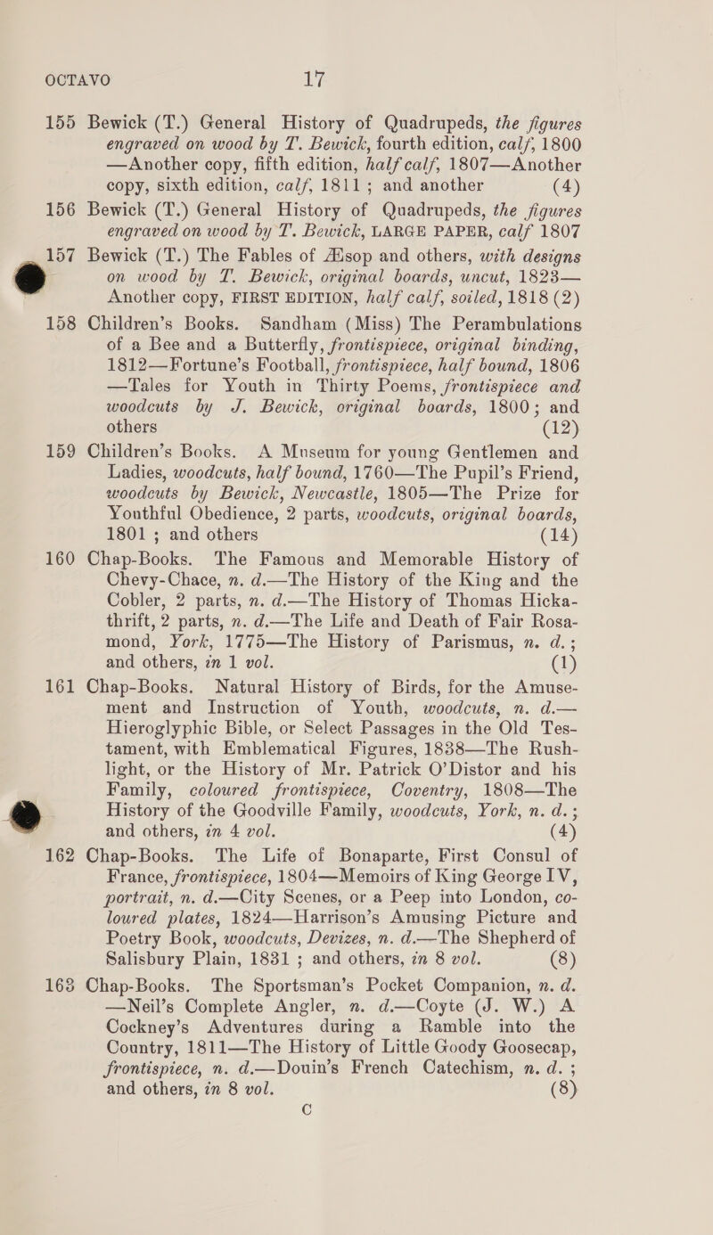 155 Bewick (T.) General History of Quadrupeds, the figures engraved on wood by T. Bewick, fourth edition, calf, 1800 —Another copy, fifth edition, half calf, 1807—Another copy, sixth edition, calf, 1811; and another (4) 156 Bewick (T.) General History of Quadrupeds, the figures engraved on wood by T. Bewick, LARGE PAPER, calf 1807 157 Bewick (T.) The Fables of Ausop and others, with designs oe on wood by T. Bewick, original boards, uncut, 1823— Another copy, FIRST EDITION, half calf, soiled, 1818 (2) 158 Children’s Books. Sandham (Miss) The Perambulations of a Bee and a Butterfly, frontispiece, original binding, 1812—Fortune’s Football, frontispiece, half bound, 1806 —Tales for Youth in Thirty Poems, frontispiece and woodcuts by J. Bewick, original boards, 1800; and others (12) 159 Children’s Books. A Mnseum for young Gentlemen and Ladies, woodcuts, half bound, 1760—The Pupil’s Friend, woodcuts by Bewick, Newcastle, 1805—The Prize for Youthful Obedience, 2 parts, woodcuts, original boards, 1801 ; and others (14) 160 Chap-Books. The Famous and Memorable History of Chevy-Chace, n. d.—The History of the King and the Cobler, 2 parts, n. d.—The History of Thomas Hicka- thrift, 2 parts, n. d.—The Life and Death of Fair Rosa- mond, York, 1775—The History of Parismus, n. d. ; and others, zn 1 vol. (1) 161 Chap-Books. Natural History of Birds, for the Amuse- ment and Instruction of Youth, woodcuts, n. d.— Hieroglyphic Bible, or Select Passages in the Old Tes- tament, with Emblematical Figures, 1838—The Rush- light, or the History of Mr. Patrick O’Distor and his Family, coloured frontispiece, Coventry, 1808—The #® History of the Goodville Family, woodcuts, York, n. d. ; and others, 77 4 vol. (4) 162 Chap-Books. The Life of Bonaparte, First Consul of France, frontispiece, 1804—Memoirs of King George IV, portrait, n. d.—City Scenes, or a Peep into London, co- loured plates, 1824—Harrison’s Amusing Picture and Poetry Book, woodcuts, Devizes, n. d—The Shepherd of Salisbury Plain, 1831 ; and others, in 8 vol. (8) 168 Chap-Books. The Sportsman’s Pocket Companion, n. d. —Neil’s Complete Angler, n. d.—Coyte (J. W.) A Cockney’s Adventures during a Ramble into the Country, 1811—The History of Little Goody Goosecap, frontispiece, n. d.—Douin’s French Catechism, n. d. ; and others, in 8 vol. (8) C