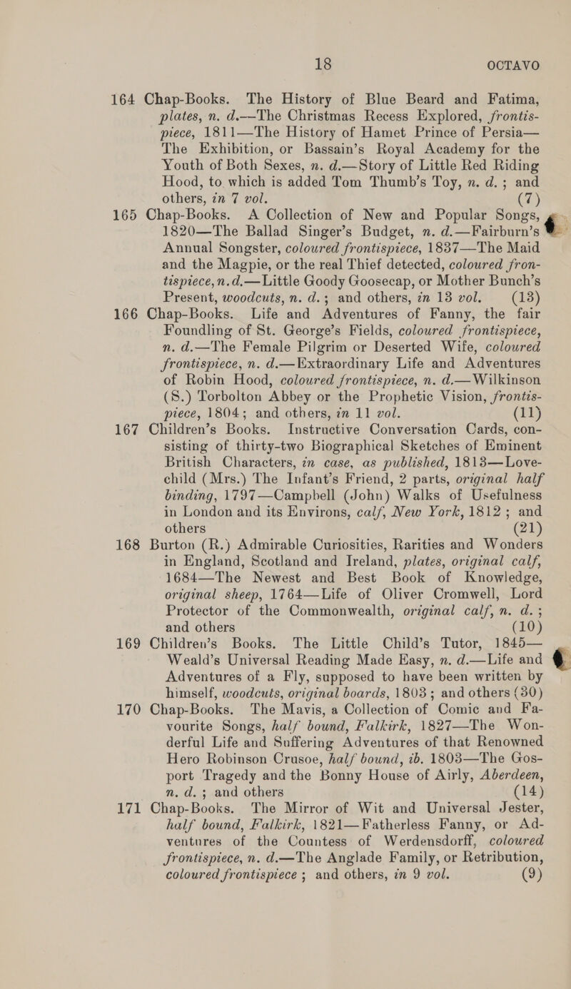 164 Chap-Books. The History of Blue Beard and Fatima, plates, n. d.—The Christmas Recess Explored, frontis- piece, 1811—The History of Hamet Prince of Persia— The Exhibition, or Bassain’s Royal Academy for the Youth of Both Sexes, n. d.—Story of Little Red Riding Hood, to which is added Tom Thumb’s Toy, n. d.; and others, in 7 vol. CZ) 165 Chap-Books. A Collection of New and Popular Songs, g. 1820—The Ballad Singer’s Budget, n. d.—Fairburn’s ¢ Annual Songster, coloured frontispiece, 1837—The Maid and the Magpie, or the real Thief detected, coloured fron- tispiece,n.d.— Little Goody Goosecap, or Mother Bunch’s Present, woodcuts, n. d.; and others, zn 13 vol. (13) 166 Chap-Books. Life and Adventures of Fanny, the fair Foundling of St. George’s Fields, coloured frontispiece, n. d.—The Female Pilgrim or Deserted Wife, coloured frontispiece, n. d.— Extraordinary Life and Adventures of Robin Hood, coloured frontispiece, n. d.— Wilkinson (8.) Torbolton Abbey or the Prophetic Vision, frontis- piece, 1804; and others, in 11 vol. (11) 167 Children’s Books. Instructive Conversation Cards, con- sisting of thirty-two Biographical Sketches of Eminent British Characters, in case, as published, 1813— Love- child (Mrs.) The Infant’s Friend, 2 parts, original half binding, 1797—Campbell (John) Walks of Usefulness in London and its Environs, calf, New York, 1812; and others (21) 168 Burton (R.) Admirable Curiosities, Rarities and Wonders in England, Scotland and Ireland, plates, original calf, 1684—The Newest and Best Book of Knowledge, original sheep, 1764—Life of Oliver Cromwell, Lord Protector of the Commonwealth, original calf, n. d. ; and others (10) 169 Children’s Books. The Little Child’s Tutor, 1845— Weald’s Universal Reading Made Hasy, n. d.—Life and ¢ Adventures of a Fly, supposed to have been written by himself, woodcuts, original boards, 1803; and others (30) 170 Chap-Books. The Mavis, a Collection of Comic and Fa- vourite Songs, half bound, Falkirk, 1827—-The Won- derful Life and Suffering Adventures of that Renowned Hero Robinson Crusoe, half bound, ib. 1803—The Gos- port Tragedy andthe Bonny House of Airly, Aberdeen, n. d.; and others (14) 171 Chap-Books. The Mirror of Wit and Universal Jester, half bound, Falkirk, 1821—Fatherless Fanny, or Ad- ventures of the Countess of Werdensdorff, coloured Srontispiece, n. d.—The Anglade Family, or Retribution, coloured frontispiece ; and others, in 9 vol. (9)