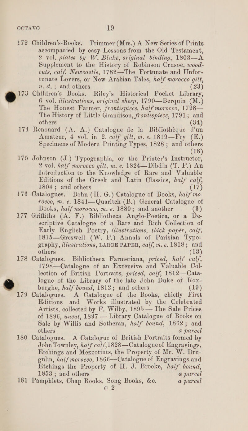 172 Children’s-Books. Trimmer (Mrs.) A New Series of Prints accompanied by easy Lessons from the Old Testament, 2 vol. plates by W. Blake, original binding, 1803—A Supplement to the History of Robinson Crusoe, wood- cuts, calf, Newcastle, 1782—The Fortunate and Unfor- tunate Lovers, or New Arabian Tales, half morocco gilt, n. d.; and others (23) @® 1738 Children’s Books. Riley’s Historical Pocket Library, 6 vol. illustrations, original sheep, 1790—Berquin (M.) The Honest Farmer, frontispiece, half morocco, 1798— The History of Little Grandison, frontispiece, 1791; and others (34) 174 Renouard (A. A.) Catalogue de la Bibliotheque d’un Amateur, 4 vol. in 2, calf gilt, m. e.1819—Fry (H.) . Specimens of Modern Printing Types, 1828 ; and others (18 175 Johnson (J.) Typographia, or the Printer’s vite Ne 2 vol. half morocco gilt, m. e. 1824—Dibdin (T. F.) An Introduction to the Knowledge of Rare and Valuable Editions of the Greek and Latin Classics, half calf, 1804; and others (17) 176 Catalogues. Bohn (H. G.) Catalogue of Books, half mo- rocco, m. é. 1841—Quaritch (B.) General Catalogue of Books, half morocco, m. e. 1880; and another (3) 177 Griffiths (A. F.) Bibliotheca Anglo-Poetica, or a De- scriptive Catalogue of a Rare and Rich Collection of Harly English Poetry, illustrations, thick paper, calf, 1815—Greswell (W. P.) Annals of Parisian Typo- graphy, illustrations, LARGE PAPER, calf,m.e. 1818; and others (138) 178 Catalogues. Bibliotheca Farmeriana, priced, half calf, 1798—Catalogue of an Extensive and Valuable Col- lection of British Portraits, priced, calf, 1812—Cata- logue of the Library of the late John Duke of Rox- burghe, half bound, 1812; and others (19) 179 Catalogues. A Catalogue of the Books, chiefly First Editions and Works illustrated by the Celebrated Artists, collected by F. Wilby, 1895 — The Sale Prices of 1896, uncut, 1897 — Library Catalogue of Books on Sale by Willis and Sotheran, half bound, 1862; and others a parcel 180 Catalogues. A Catalogue of British Portraits formed by John Townley, half calf, 1828—Catalogueof Engravings, Etchings and Mezzotints, the Property of Mr. W. Dru- gulin, half morocco, 1866——Catalogue of Engravings and Ktchings the Property of H. J. Brooke, half bound, 1853 ; and others a parcel 181 Pamphlets, Chap Books, Song Books, &amp;e. a parcel C 2