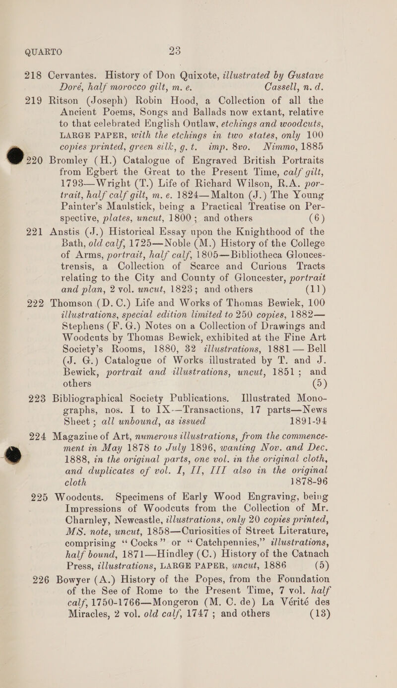 218 Cervantes. History of Don Quixote, illustrated by Gustave Dore, half morocco gilt, m. e. Cassell, n.d. 219 Ritson (Joseph) Robin Hood, a Collection of all the Ancient Poems, Songs and Ballads now extant, relative to that celebrated English Outlaw, etchings and woodcuts, LARGE PAPER, with the etchings in two states, only 100 copies printed, green silk, g.t. imp. 8vo. Nimmo, 1885 @ Bromley (H.) Catalogue of Engraved British Portraits from Egbert the Great to the Present Time, calf gilt, 1793— Wright (T.) Life of Richard Wilson, R.A. por- trait, half calf gilt, m. e. 1824— Malton (J.) The Young Painter’s Maulstick, being a Practical Treatise on Per- spective, plates, uncut, 1800; and others (6) 221 Anstis (J.) Historical Essay upon the Knighthood of the Bath, old calf, 1725—Noble (M.) History of the College of Arms, portrait, half calf, 1805—Bibliotheca Glouces- trensis, a Collection of Scarce and Curious Tracts relating to the City and County of Gloucester, portrazt and plan, 2 vol. uncut, 1823; and others Ch) 222 Thomson (D.C.) Life and Works of Thomas Bewiek, 100 illustrations, special edition limited to 250 copies, 1882— Stephens (F.G.) Notes on a Collection of Drawings and Woodcuts by Thomas Bewick, exhibited at the Fine Art Society’s Rooms, 1880, 32 &lt;dllustrations, 1881 — Bell (J. G.) Catalogue of Works illustrated by T. and J. Bewick, portrait and illustrations, uncut, 1851; and others (5) 223 Bibliographical Society Publications. Illustrated Mono- graphs, nos. I to IX-—Transactions, 17 parts—News Sheet ; all unbound, as issued 1891-94 224 Magazine of Art, numerous illustrations, from the commence- ment in May 1878 to July 1896, wanting Nov. and Dec. ® 1888, in the original parts, one vol. in the original cloth, and duplicates of vol. I, II, III also in the original cloth 1878-96 225 Woodcuts. Specimens of Early Wood Engraving, being Impressions of Woodcuts from the Collection of Mr. Charnley, Newcastle, illustrations, only 20 copies printed, MS. note, uncut, 1858—Curiosities of Street Literature, comprising ‘‘ Cocks” or ‘‘ Catchpennies,” zlustrations, half bound, 1871—Hindley (C.) History of the Catnach Press, illustrations, LARGE PAPER, uncut, 1886 (5) 226 Bowyer (A.) History of the Popes, from the Foundation of the See of Rome to the Present Time, 7 vol. half calf, 1750-1766—Mongeron (M. C. de) La Vérité des Miracles, 2 vol. old calf, 1747 ; and others (13)